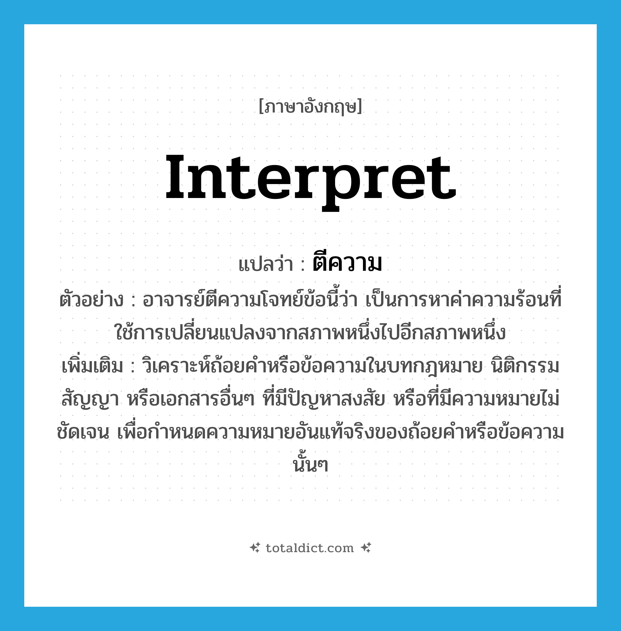 interpret แปลว่า?, คำศัพท์ภาษาอังกฤษ interpret แปลว่า ตีความ ประเภท V ตัวอย่าง อาจารย์ตีความโจทย์ข้อนี้ว่า เป็นการหาค่าความร้อนที่ใช้การเปลี่ยนแปลงจากสภาพหนึ่งไปอีกสภาพหนึ่ง เพิ่มเติม วิเคราะห์ถ้อยคำหรือข้อความในบทกฎหมาย นิติกรรม สัญญา หรือเอกสารอื่นๆ ที่มีปัญหาสงสัย หรือที่มีความหมายไม่ชัดเจน เพื่อกำหนดความหมายอันแท้จริงของถ้อยคำหรือข้อความนั้นๆ หมวด V