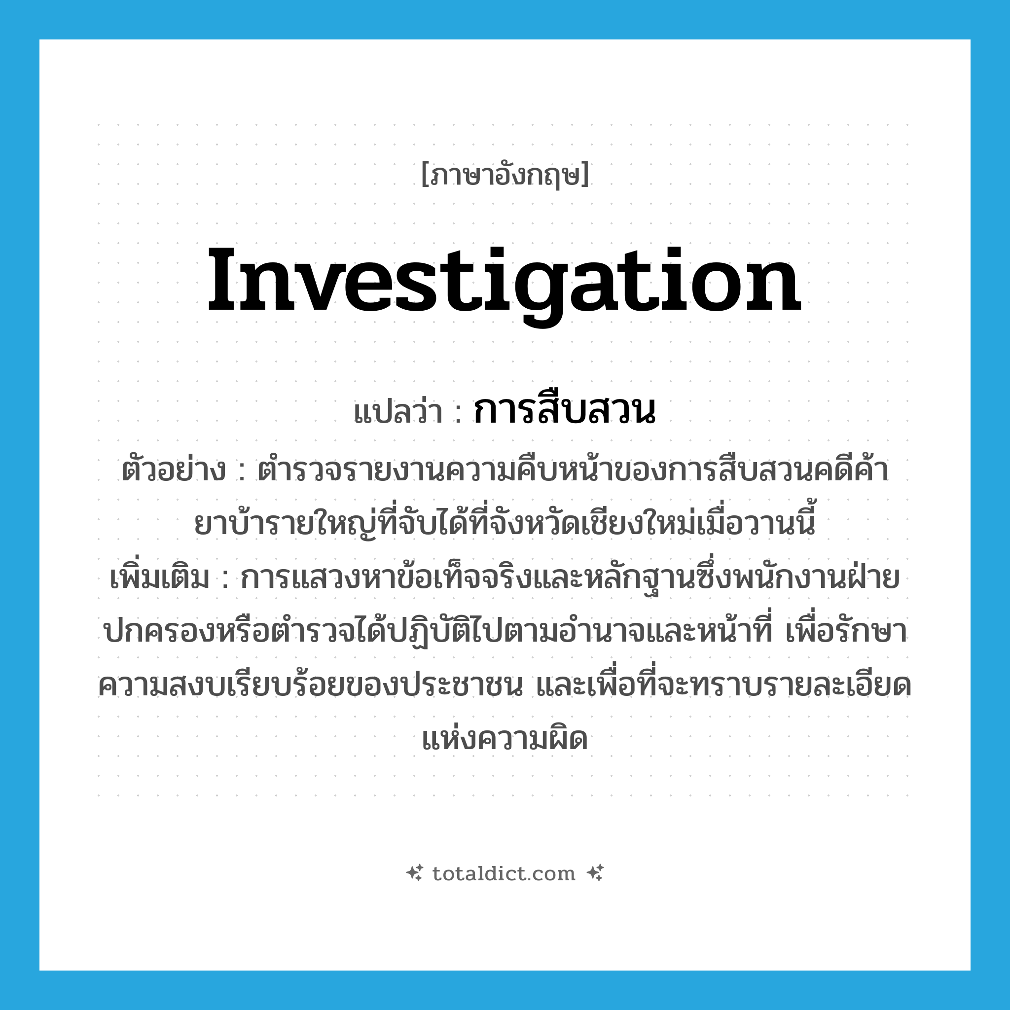 investigation แปลว่า?, คำศัพท์ภาษาอังกฤษ investigation แปลว่า การสืบสวน ประเภท N ตัวอย่าง ตำรวจรายงานความคืบหน้าของการสืบสวนคดีค้ายาบ้ารายใหญ่ที่จับได้ที่จังหวัดเชียงใหม่เมื่อวานนี้ เพิ่มเติม การแสวงหาข้อเท็จจริงและหลักฐานซึ่งพนักงานฝ่ายปกครองหรือตำรวจได้ปฏิบัติไปตามอำนาจและหน้าที่ เพื่อรักษาความสงบเรียบร้อยของประชาชน และเพื่อที่จะทราบรายละเอียดแห่งความผิด หมวด N