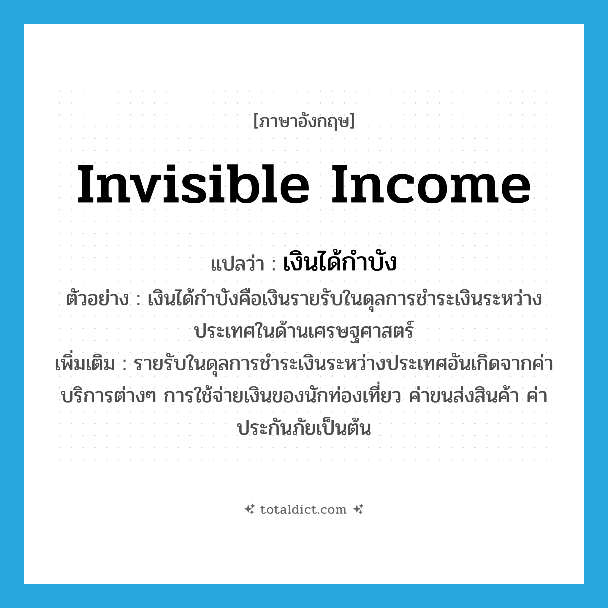 invisible income แปลว่า?, คำศัพท์ภาษาอังกฤษ invisible income แปลว่า เงินได้กำบัง ประเภท N ตัวอย่าง เงินได้กำบังคือเงินรายรับในดุลการชำระเงินระหว่างประเทศในด้านเศรษฐศาสตร์ เพิ่มเติม รายรับในดุลการชำระเงินระหว่างประเทศอันเกิดจากค่าบริการต่างๆ การใช้จ่ายเงินของนักท่องเที่ยว ค่าขนส่งสินค้า ค่าประกันภัยเป็นต้น หมวด N