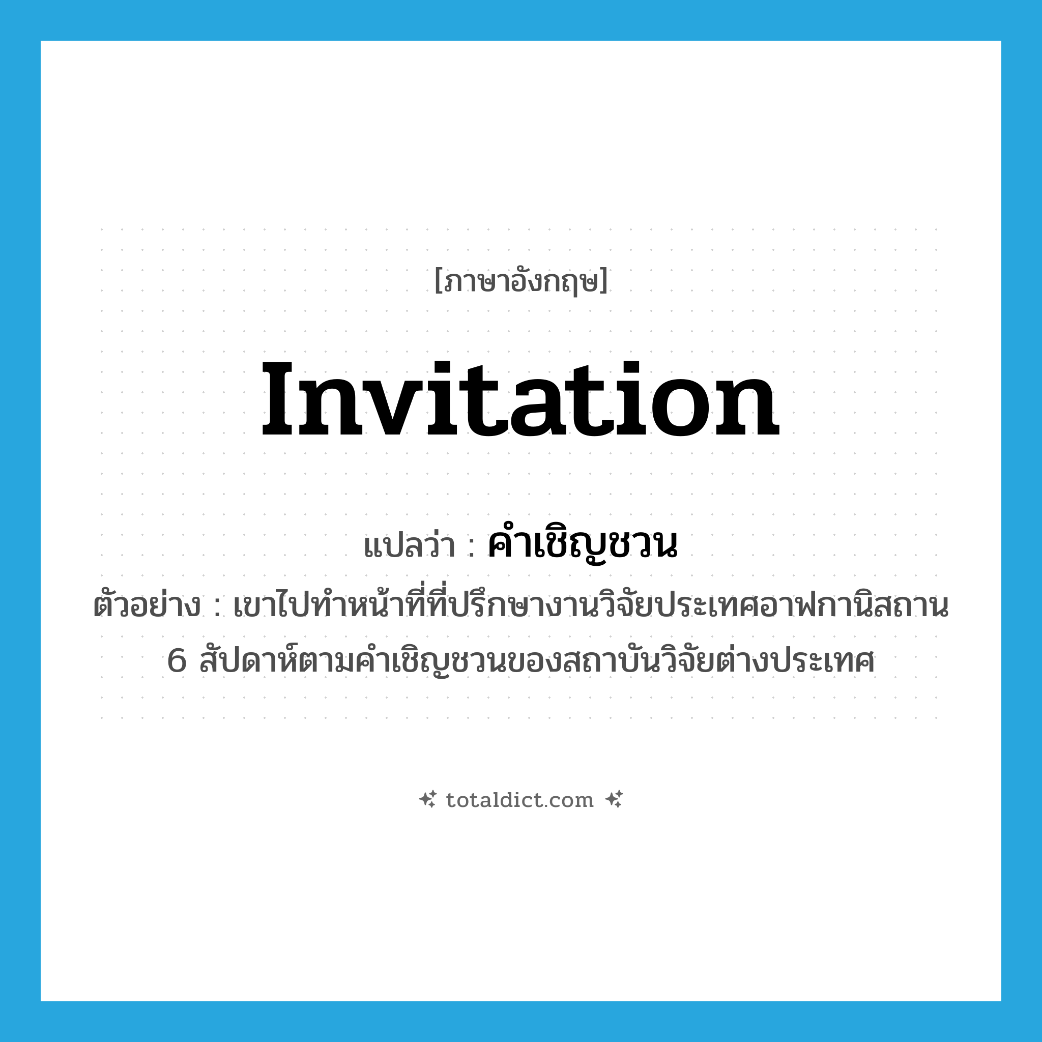 invitation แปลว่า?, คำศัพท์ภาษาอังกฤษ invitation แปลว่า คำเชิญชวน ประเภท N ตัวอย่าง เขาไปทำหน้าที่ที่ปรึกษางานวิจัยประเทศอาฟกานิสถาน 6 สัปดาห์ตามคำเชิญชวนของสถาบันวิจัยต่างประเทศ หมวด N