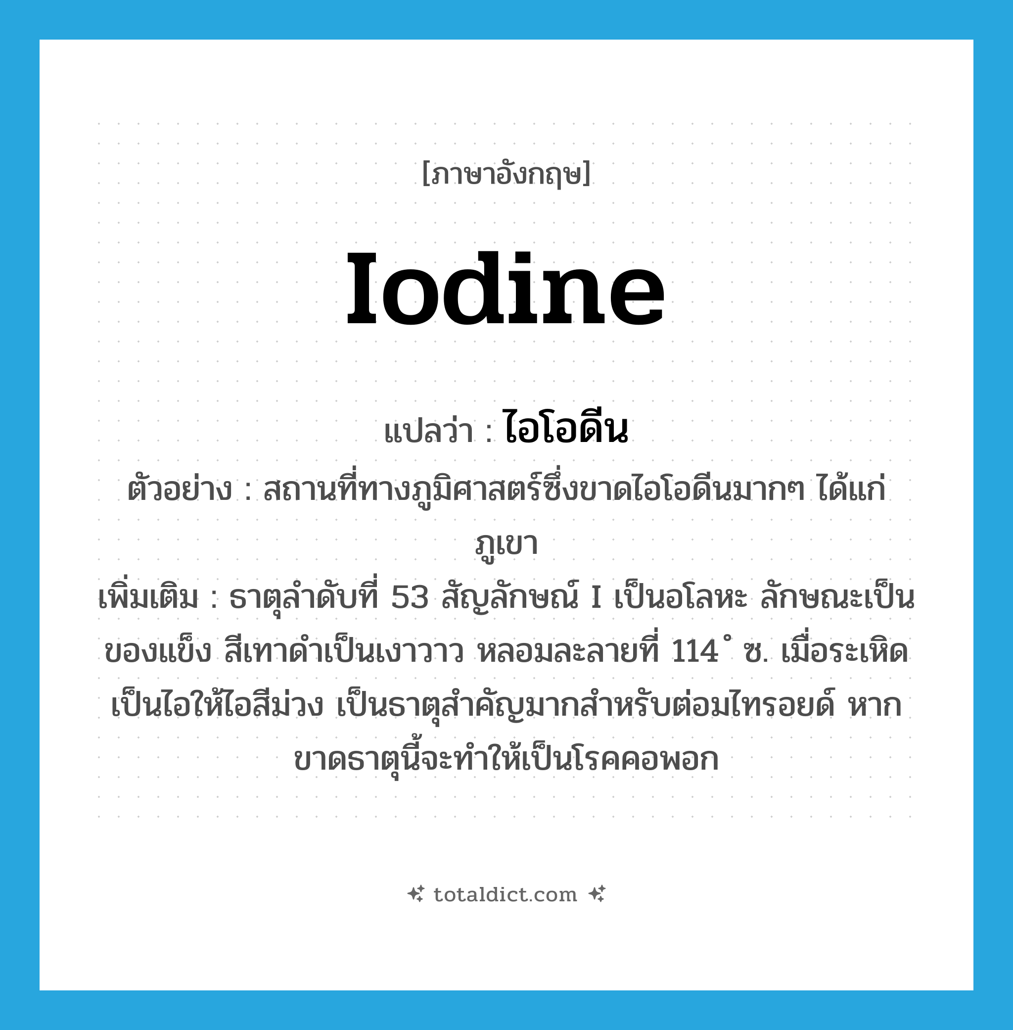 iodine แปลว่า?, คำศัพท์ภาษาอังกฤษ iodine แปลว่า ไอโอดีน ประเภท N ตัวอย่าง สถานที่ทางภูมิศาสตร์ซึ่งขาดไอโอดีนมากๆ ได้แก่ ภูเขา เพิ่มเติม ธาตุลำดับที่ 53 สัญลักษณ์ I เป็นอโลหะ ลักษณะเป็นของแข็ง สีเทาดำเป็นเงาวาว หลอมละลายที่ 114 ํ ซ. เมื่อระเหิดเป็นไอให้ไอสีม่วง เป็นธาตุสำคัญมากสำหรับต่อมไทรอยด์ หากขาดธาตุนี้จะทำให้เป็นโรคคอพอก หมวด N