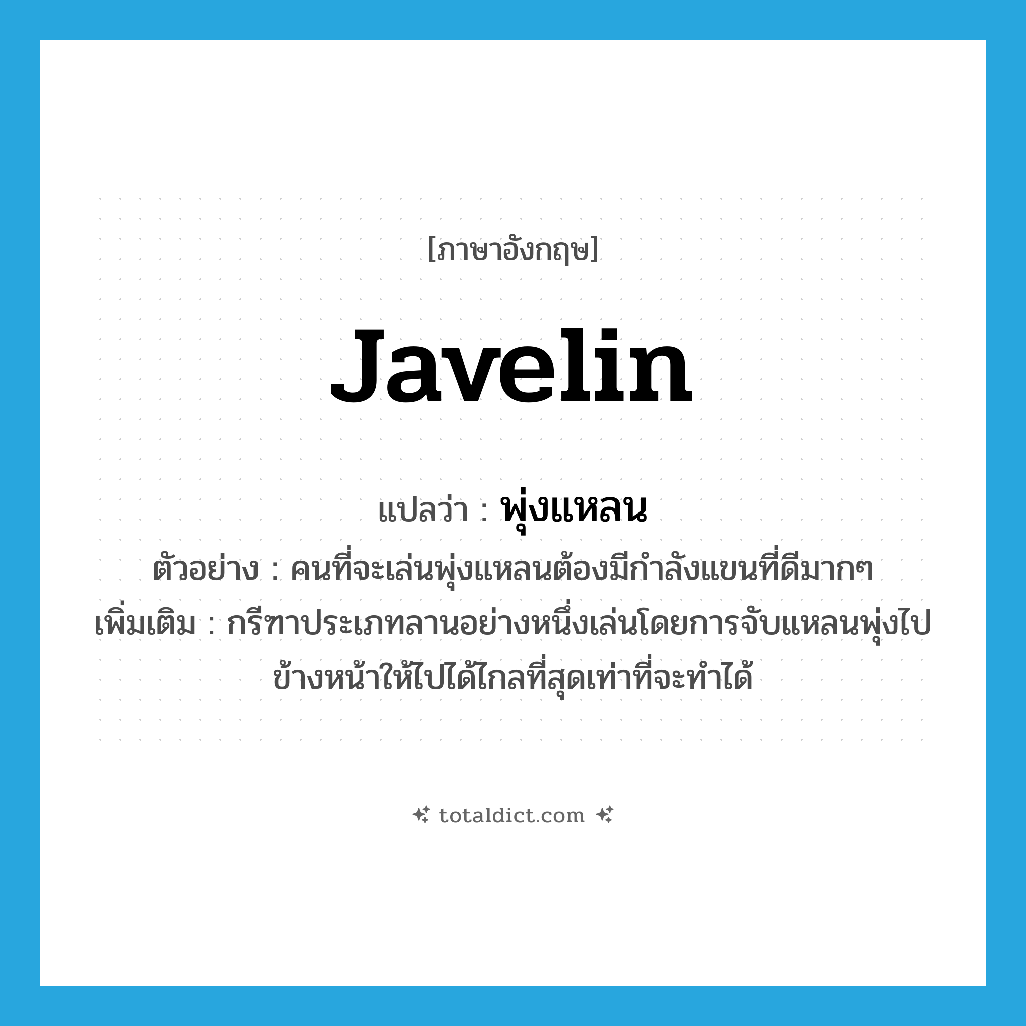 javelin แปลว่า?, คำศัพท์ภาษาอังกฤษ javelin แปลว่า พุ่งแหลน ประเภท N ตัวอย่าง คนที่จะเล่นพุ่งแหลนต้องมีกำลังแขนที่ดีมากๆ เพิ่มเติม กรีฑาประเภทลานอย่างหนึ่งเล่นโดยการจับแหลนพุ่งไปข้างหน้าให้ไปได้ไกลที่สุดเท่าที่จะทำได้ หมวด N