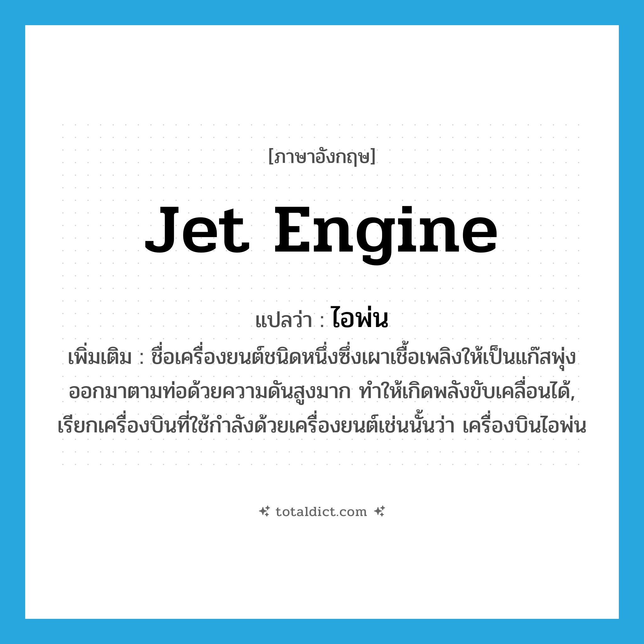 jet engine แปลว่า?, คำศัพท์ภาษาอังกฤษ jet engine แปลว่า ไอพ่น ประเภท N เพิ่มเติม ชื่อเครื่องยนต์ชนิดหนึ่งซึ่งเผาเชื้อเพลิงให้เป็นแก๊สพุ่งออกมาตามท่อด้วยความดันสูงมาก ทำให้เกิดพลังขับเคลื่อนได้, เรียกเครื่องบินที่ใช้กำลังด้วยเครื่องยนต์เช่นนั้นว่า เครื่องบินไอพ่น หมวด N