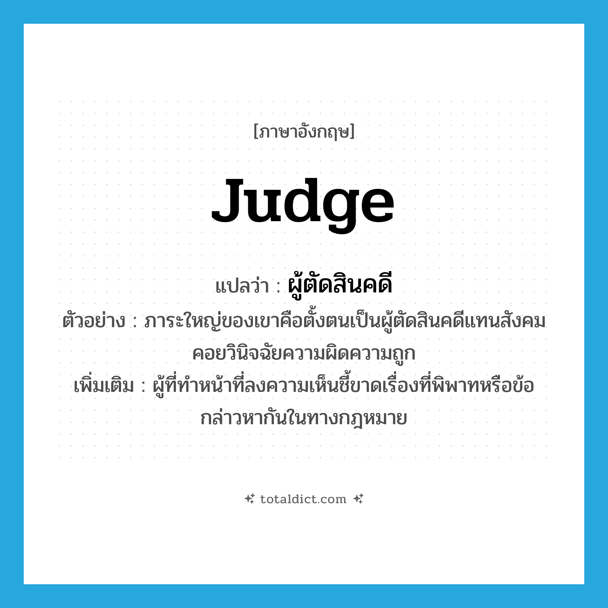 judge แปลว่า?, คำศัพท์ภาษาอังกฤษ judge แปลว่า ผู้ตัดสินคดี ประเภท N ตัวอย่าง ภาระใหญ่ของเขาคือตั้งตนเป็นผู้ตัดสินคดีแทนสังคม คอยวินิจฉัยความผิดความถูก เพิ่มเติม ผู้ที่ทำหน้าที่ลงความเห็นชี้ขาดเรื่องที่พิพาทหรือข้อกล่าวหากันในทางกฎหมาย หมวด N