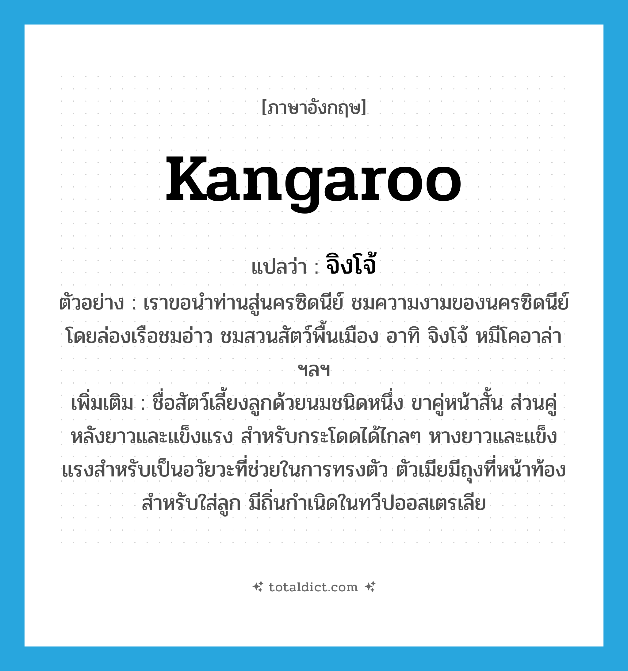 kangaroo แปลว่า?, คำศัพท์ภาษาอังกฤษ kangaroo แปลว่า จิงโจ้ ประเภท N ตัวอย่าง เราขอนำท่านสู่นครซิดนีย์ ชมความงามของนครซิดนีย์ โดยล่องเรือชมอ่าว ชมสวนสัตว์พื้นเมือง อาทิ จิงโจ้ หมีโคอาล่า ฯลฯ เพิ่มเติม ชื่อสัตว์เลี้ยงลูกด้วยนมชนิดหนึ่ง ขาคู่หน้าสั้น ส่วนคู่หลังยาวและแข็งแรง สำหรับกระโดดได้ไกลๆ หางยาวและแข็งแรงสำหรับเป็นอวัยวะที่ช่วยในการทรงตัว ตัวเมียมีถุงที่หน้าท้องสำหรับใส่ลูก มีถิ่นกำเนิดในทวีปออสเตรเลีย หมวด N