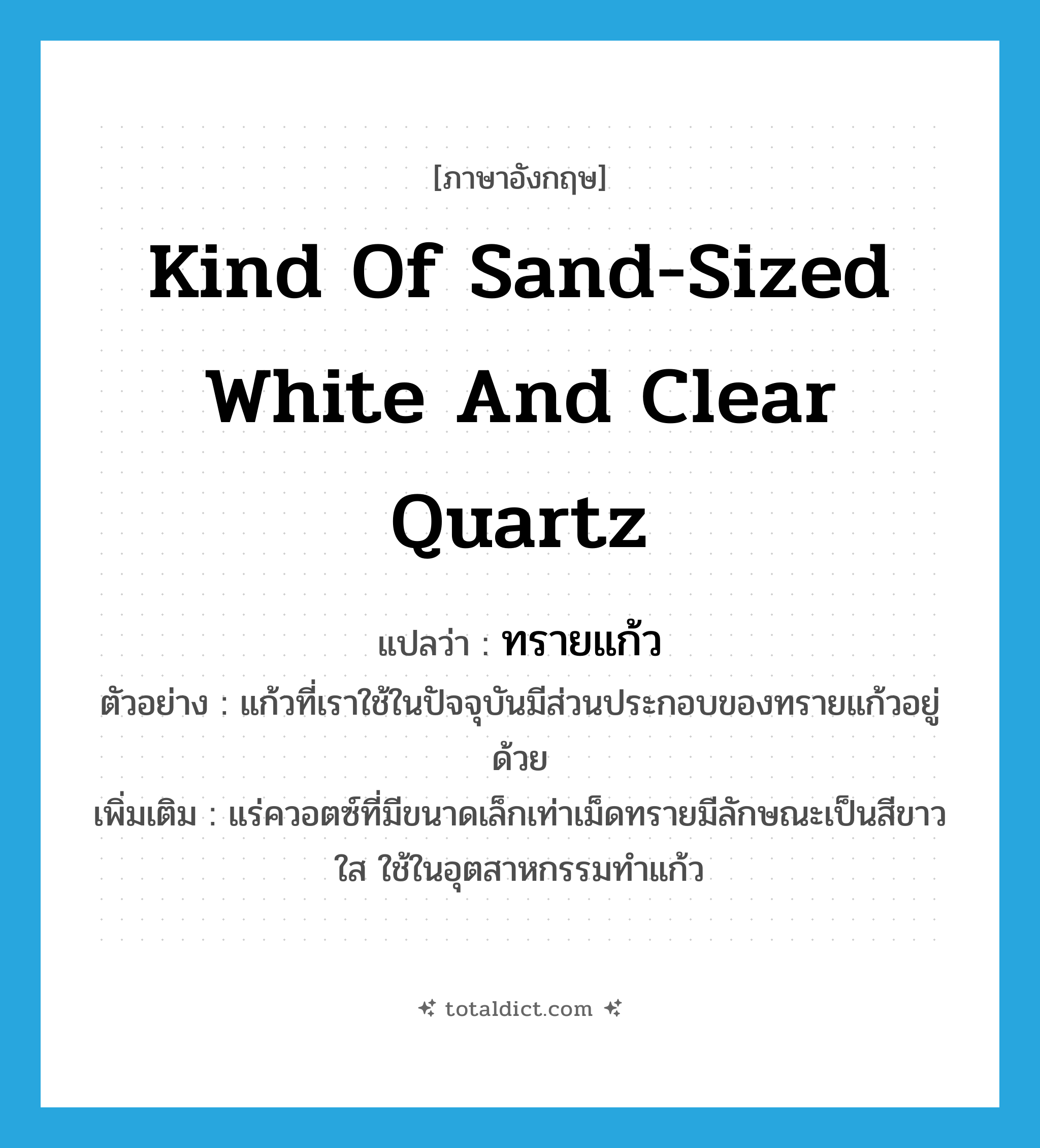 kind of sand-sized white and clear quartz แปลว่า?, คำศัพท์ภาษาอังกฤษ kind of sand-sized white and clear quartz แปลว่า ทรายแก้ว ประเภท N ตัวอย่าง แก้วที่เราใช้ในปัจจุบันมีส่วนประกอบของทรายแก้วอยู่ด้วย เพิ่มเติม แร่ควอตซ์ที่มีขนาดเล็กเท่าเม็ดทรายมีลักษณะเป็นสีขาวใส ใช้ในอุตสาหกรรมทำแก้ว หมวด N