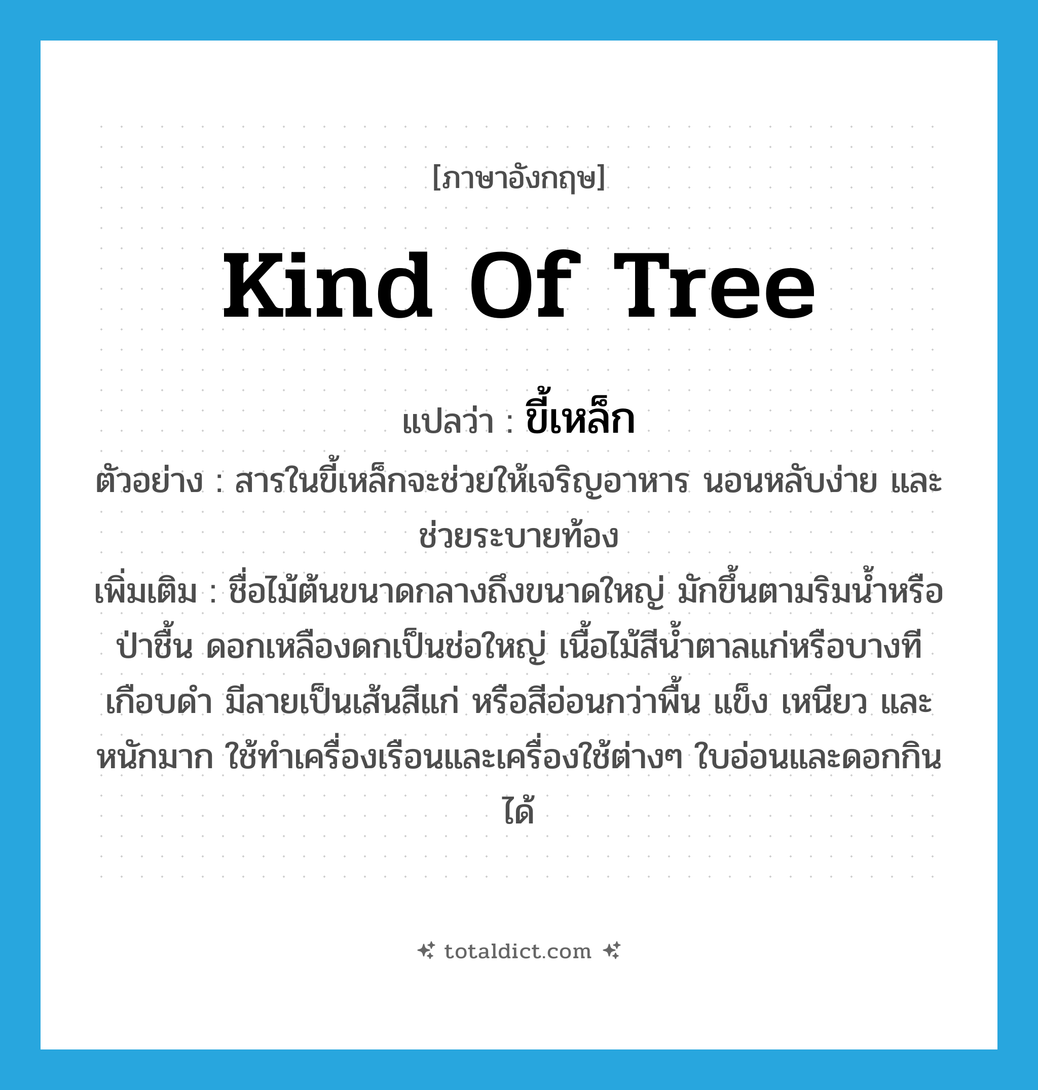 kind of tree แปลว่า?, คำศัพท์ภาษาอังกฤษ kind of tree แปลว่า ขี้เหล็ก ประเภท N ตัวอย่าง สารในขี้เหล็กจะช่วยให้เจริญอาหาร นอนหลับง่าย และช่วยระบายท้อง เพิ่มเติม ชื่อไม้ต้นขนาดกลางถึงขนาดใหญ่ มักขึ้นตามริมน้ำหรือป่าชื้น ดอกเหลืองดกเป็นช่อใหญ่ เนื้อไม้สีน้ำตาลแก่หรือบางทีเกือบดำ มีลายเป็นเส้นสีแก่ หรือสีอ่อนกว่าพื้น แข็ง เหนียว และหนักมาก ใช้ทำเครื่องเรือนและเครื่องใช้ต่างๆ ใบอ่อนและดอกกินได้ หมวด N