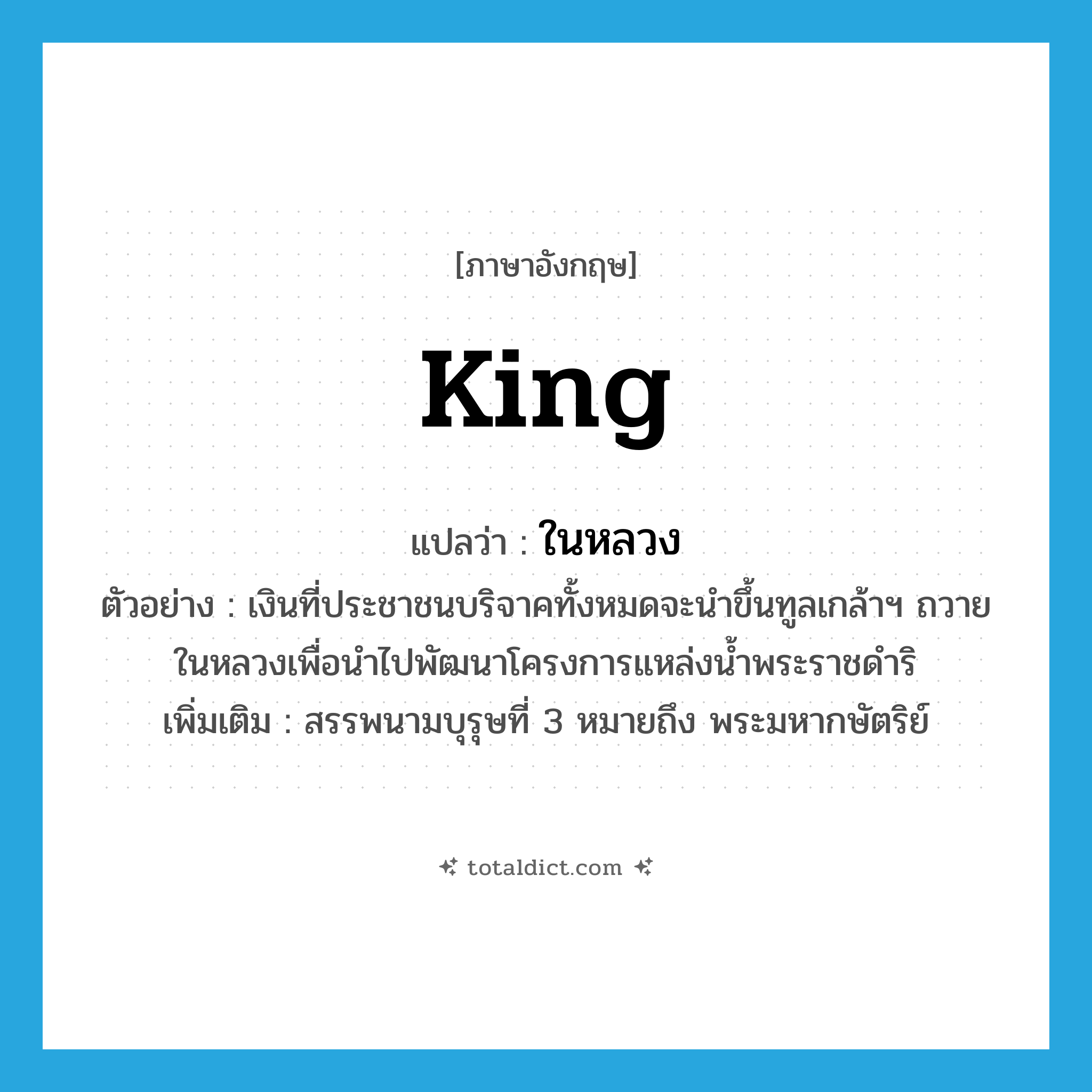 king แปลว่า?, คำศัพท์ภาษาอังกฤษ king แปลว่า ในหลวง ประเภท N ตัวอย่าง เงินที่ประชาชนบริจาคทั้งหมดจะนำขึ้นทูลเกล้าฯ ถวายในหลวงเพื่อนำไปพัฒนาโครงการแหล่งน้ำพระราชดำริ เพิ่มเติม สรรพนามบุรุษที่ 3 หมายถึง พระมหากษัตริย์ หมวด N