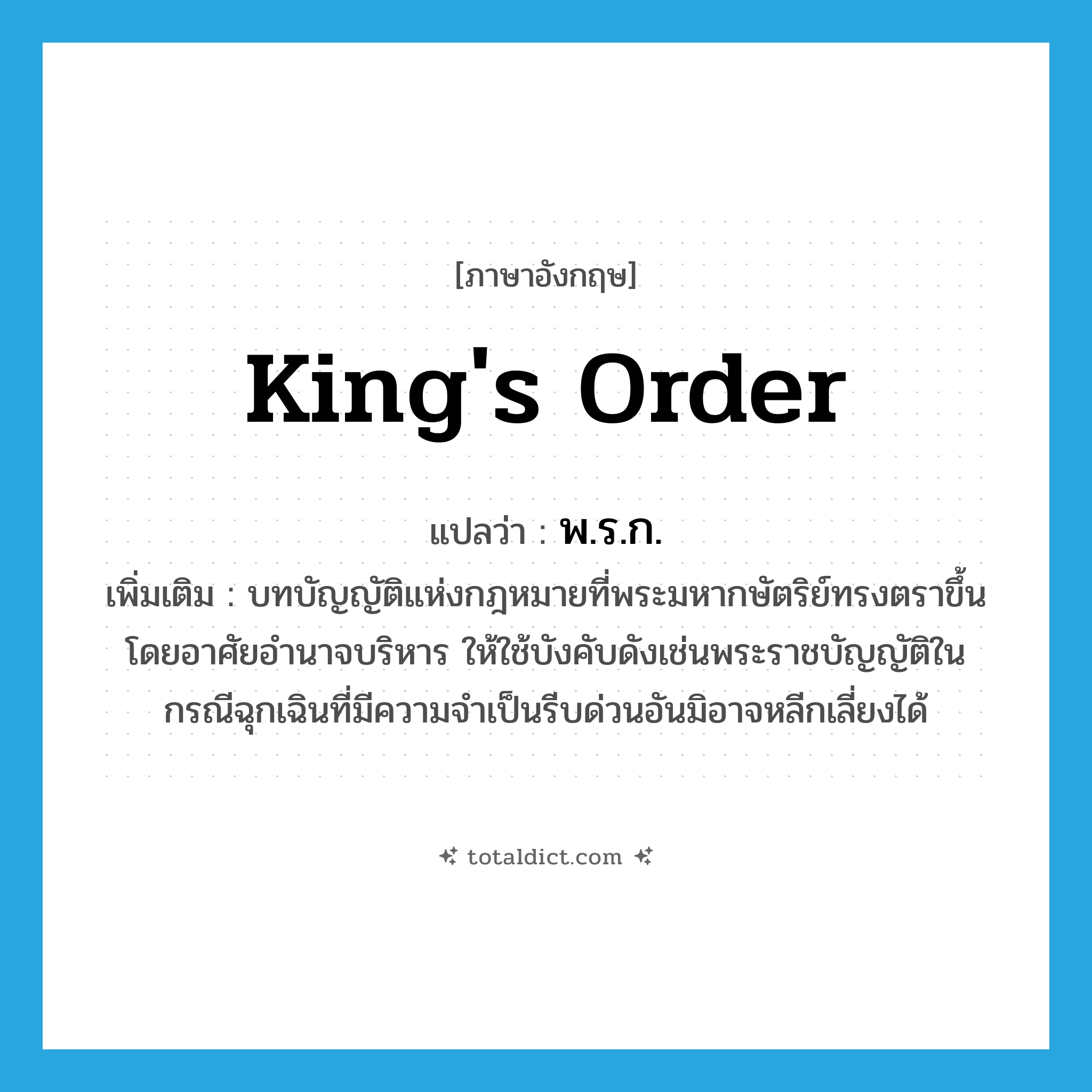 king&#39;s order แปลว่า?, คำศัพท์ภาษาอังกฤษ king&#39;s order แปลว่า พ.ร.ก. ประเภท N เพิ่มเติม บทบัญญัติแห่งกฎหมายที่พระมหากษัตริย์ทรงตราขึ้นโดยอาศัยอำนาจบริหาร ให้ใช้บังคับดังเช่นพระราชบัญญัติในกรณีฉุกเฉินที่มีความจำเป็นรีบด่วนอันมิอาจหลีกเลี่ยงได้ หมวด N