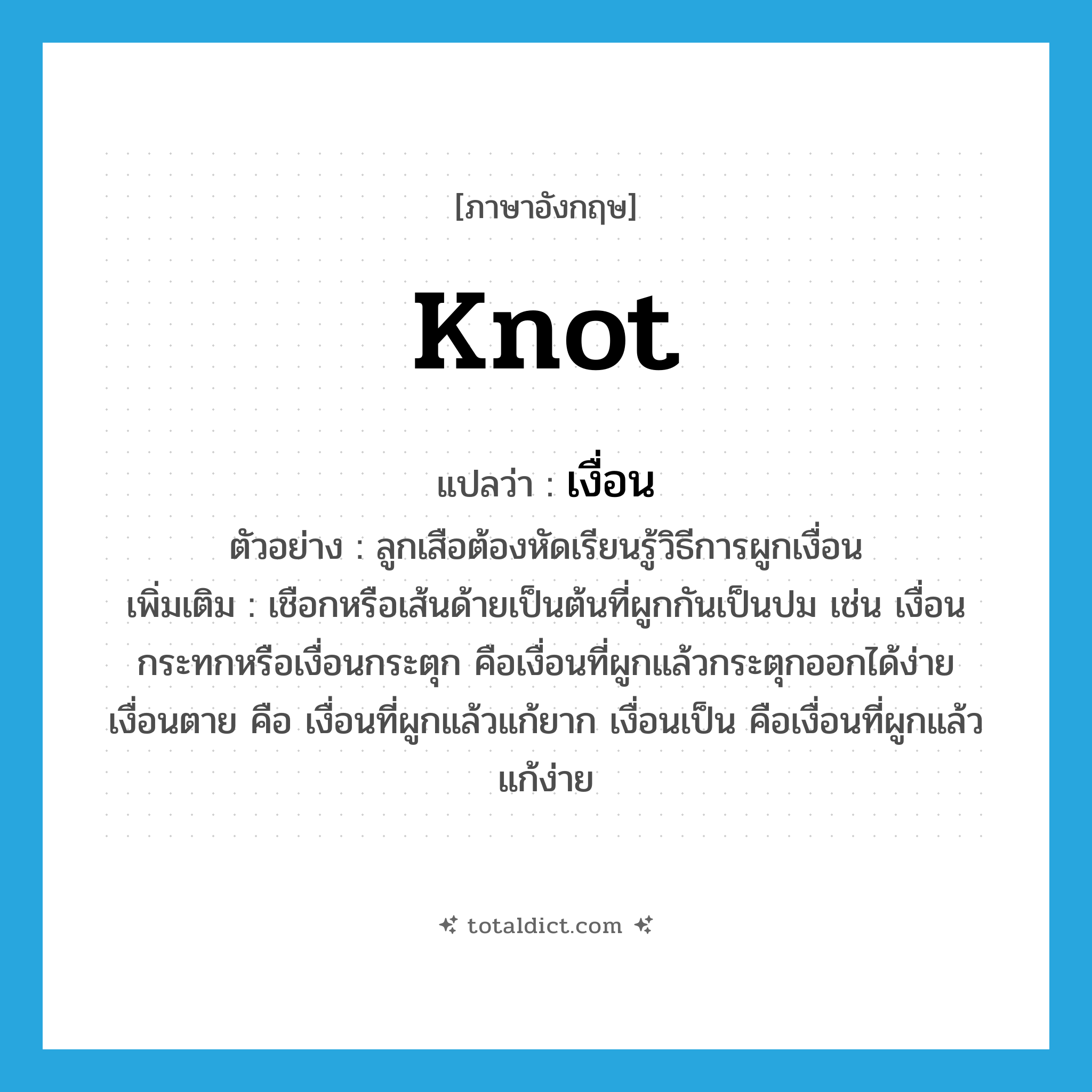 knot แปลว่า?, คำศัพท์ภาษาอังกฤษ knot แปลว่า เงื่อน ประเภท N ตัวอย่าง ลูกเสือต้องหัดเรียนรู้วิธีการผูกเงื่อน เพิ่มเติม เชือกหรือเส้นด้ายเป็นต้นที่ผูกกันเป็นปม เช่น เงื่อนกระทกหรือเงื่อนกระตุก คือเงื่อนที่ผูกแล้วกระตุกออกได้ง่าย เงื่อนตาย คือ เงื่อนที่ผูกแล้วแก้ยาก เงื่อนเป็น คือเงื่อนที่ผูกแล้วแก้ง่าย หมวด N