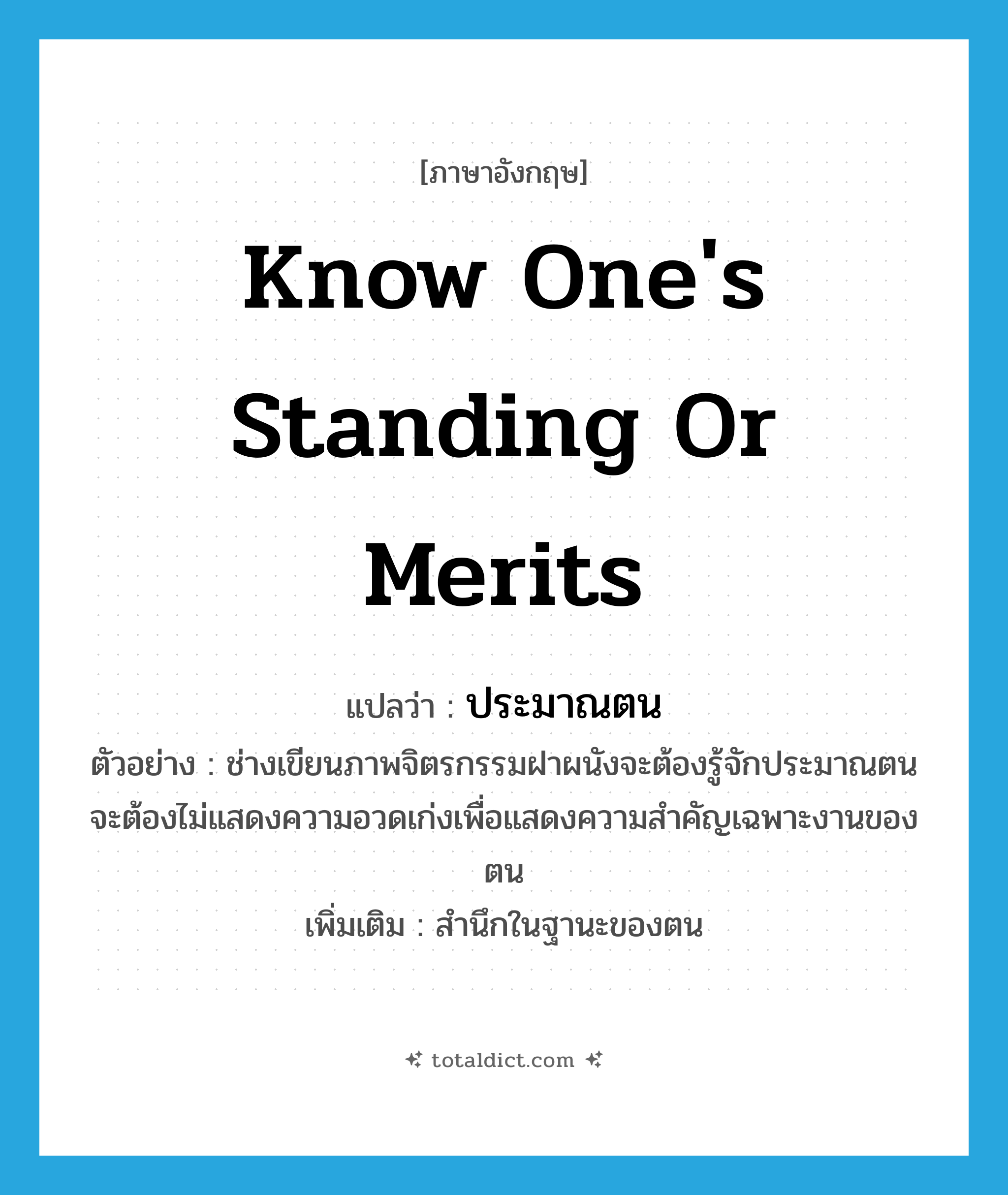 know one&#39;s standing or merits แปลว่า?, คำศัพท์ภาษาอังกฤษ know one&#39;s standing or merits แปลว่า ประมาณตน ประเภท V ตัวอย่าง ช่างเขียนภาพจิตรกรรมฝาผนังจะต้องรู้จักประมาณตน จะต้องไม่แสดงความอวดเก่งเพื่อแสดงความสำคัญเฉพาะงานของตน เพิ่มเติม สำนึกในฐานะของตน หมวด V