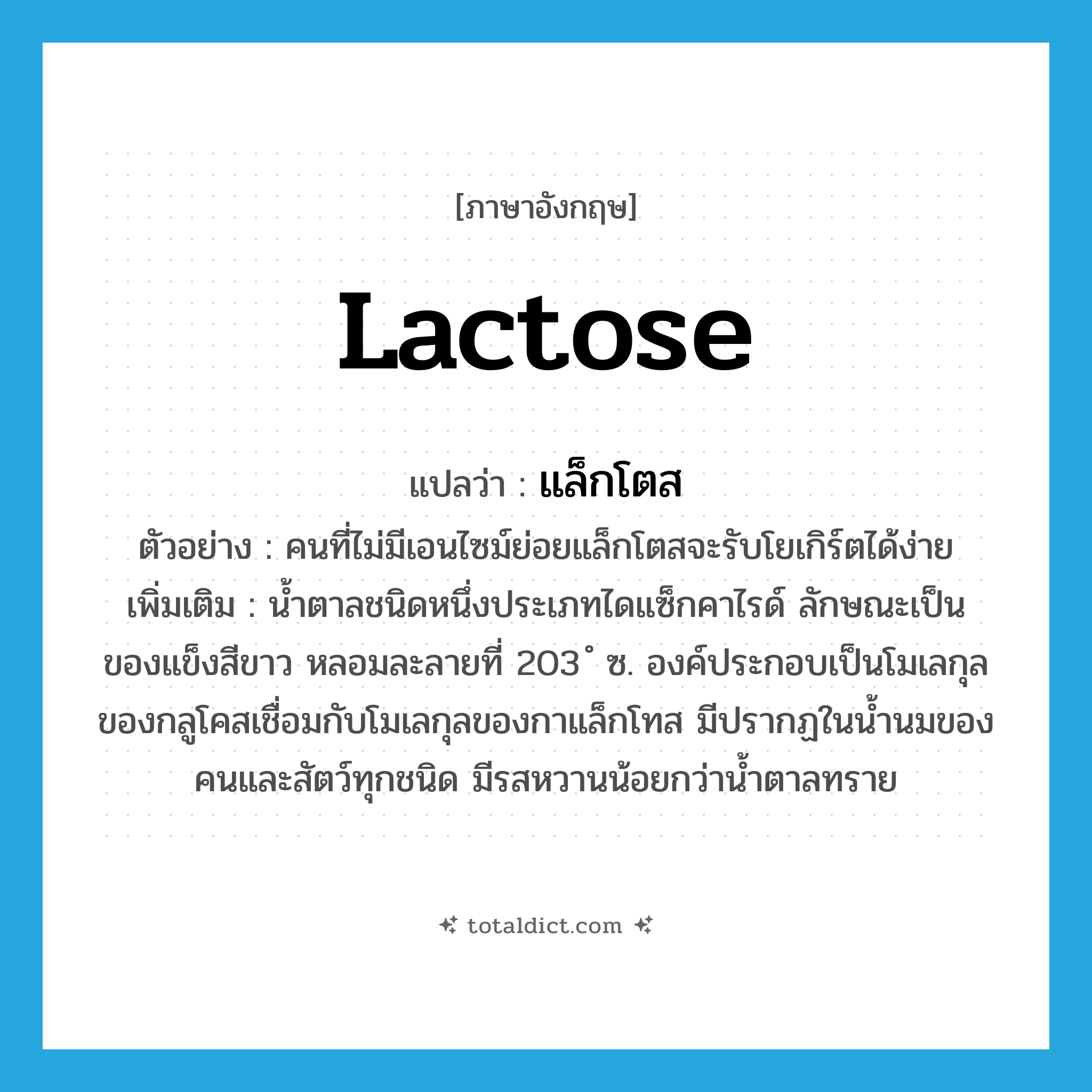 lactose แปลว่า?, คำศัพท์ภาษาอังกฤษ lactose แปลว่า แล็กโตส ประเภท N ตัวอย่าง คนที่ไม่มีเอนไซม์ย่อยแล็กโตสจะรับโยเกิร์ตได้ง่าย เพิ่มเติม น้ำตาลชนิดหนึ่งประเภทไดแซ็กคาไรด์ ลักษณะเป็นของแข็งสีขาว หลอมละลายที่ 203 ํ ซ. องค์ประกอบเป็นโมเลกุลของกลูโคสเชื่อมกับโมเลกุลของกาแล็กโทส มีปรากฏในน้ำนมของคนและสัตว์ทุกชนิด มีรสหวานน้อยกว่าน้ำตาลทราย หมวด N