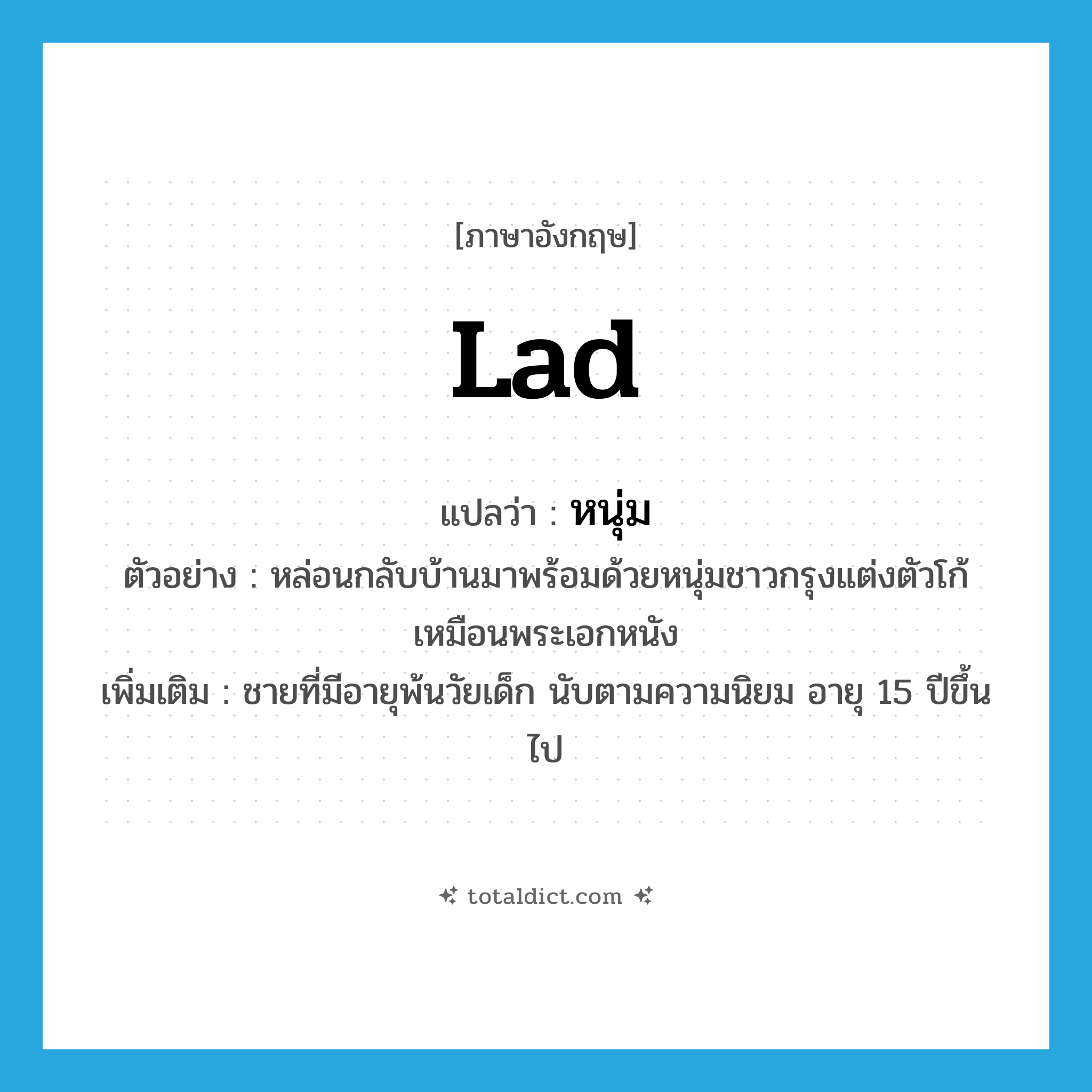 lad แปลว่า?, คำศัพท์ภาษาอังกฤษ lad แปลว่า หนุ่ม ประเภท N ตัวอย่าง หล่อนกลับบ้านมาพร้อมด้วยหนุ่มชาวกรุงแต่งตัวโก้เหมือนพระเอกหนัง เพิ่มเติม ชายที่มีอายุพ้นวัยเด็ก นับตามความนิยม อายุ 15 ปีขึ้นไป หมวด N