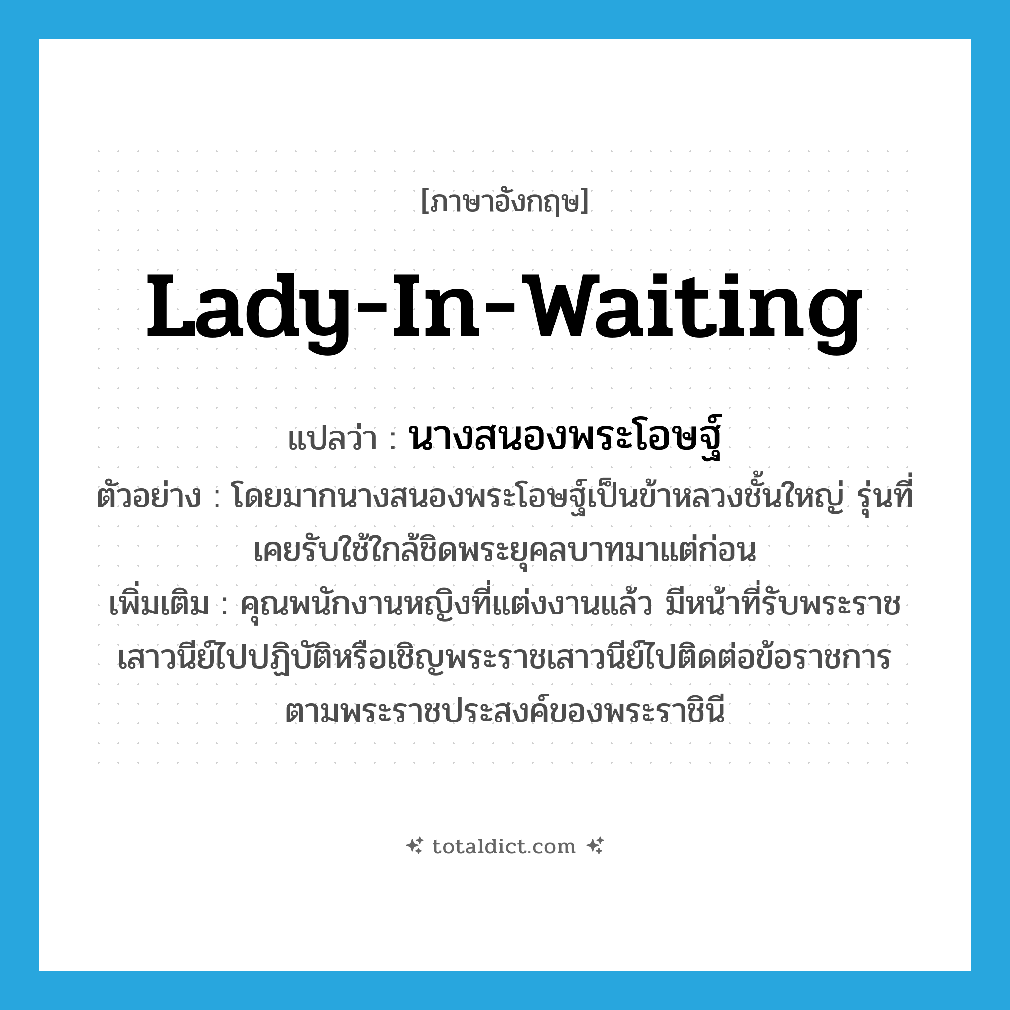 lady-in-waiting แปลว่า?, คำศัพท์ภาษาอังกฤษ lady-in-waiting แปลว่า นางสนองพระโอษฐ์ ประเภท N ตัวอย่าง โดยมากนางสนองพระโอษฐ์เป็นข้าหลวงชั้นใหญ่ รุ่นที่เคยรับใช้ใกล้ชิดพระยุคลบาทมาแต่ก่อน เพิ่มเติม คุณพนักงานหญิงที่แต่งงานแล้ว มีหน้าที่รับพระราชเสาวนีย์ไปปฏิบัติหรือเชิญพระราชเสาวนีย์ไปติดต่อข้อราชการตามพระราชประสงค์ของพระราชินี หมวด N