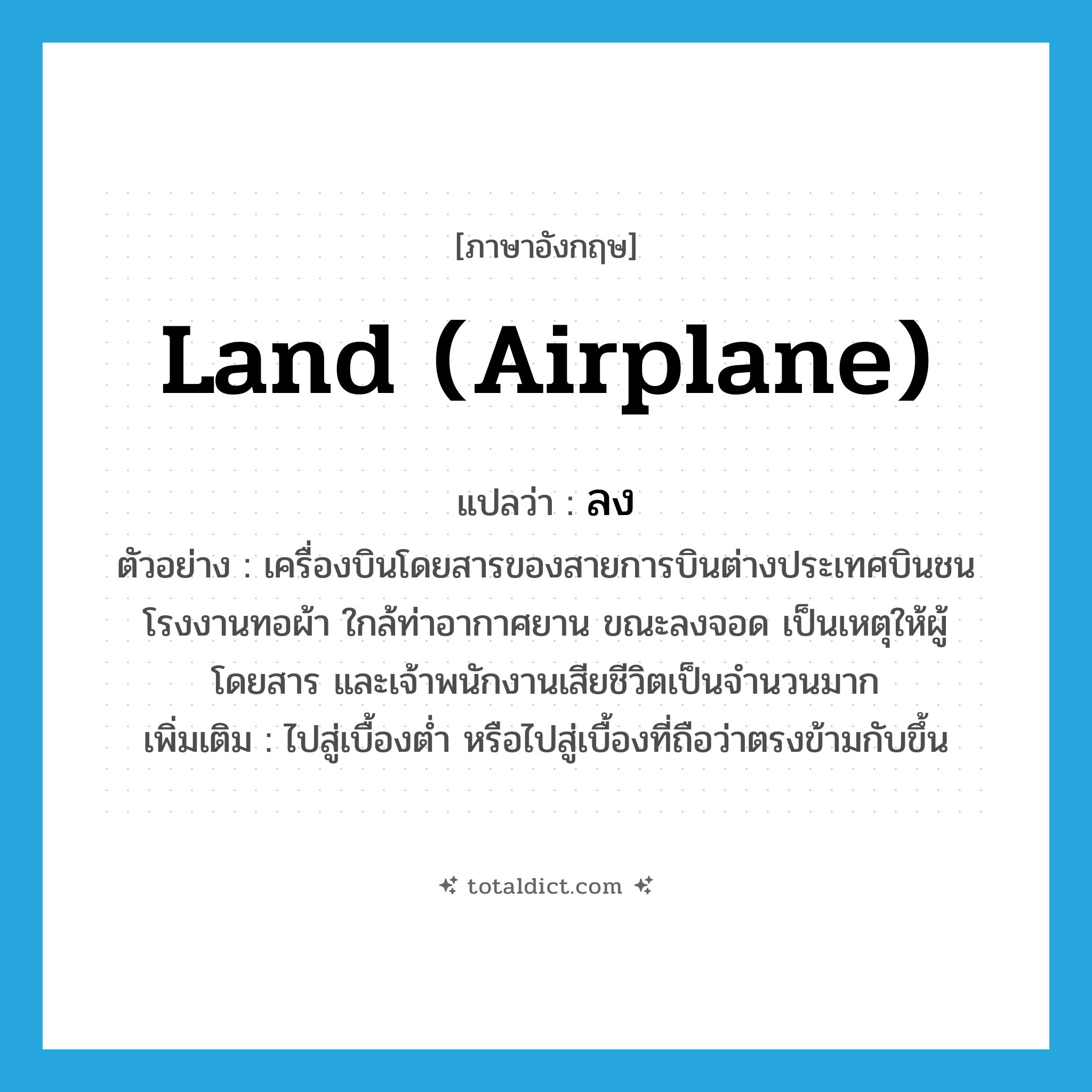 land (airplane) แปลว่า?, คำศัพท์ภาษาอังกฤษ land (airplane) แปลว่า ลง ประเภท V ตัวอย่าง เครื่องบินโดยสารของสายการบินต่างประเทศบินชนโรงงานทอผ้า ใกล้ท่าอากาศยาน ขณะลงจอด เป็นเหตุให้ผู้โดยสาร และเจ้าพนักงานเสียชีวิตเป็นจำนวนมาก เพิ่มเติม ไปสู่เบื้องต่ำ หรือไปสู่เบื้องที่ถือว่าตรงข้ามกับขึ้น หมวด V