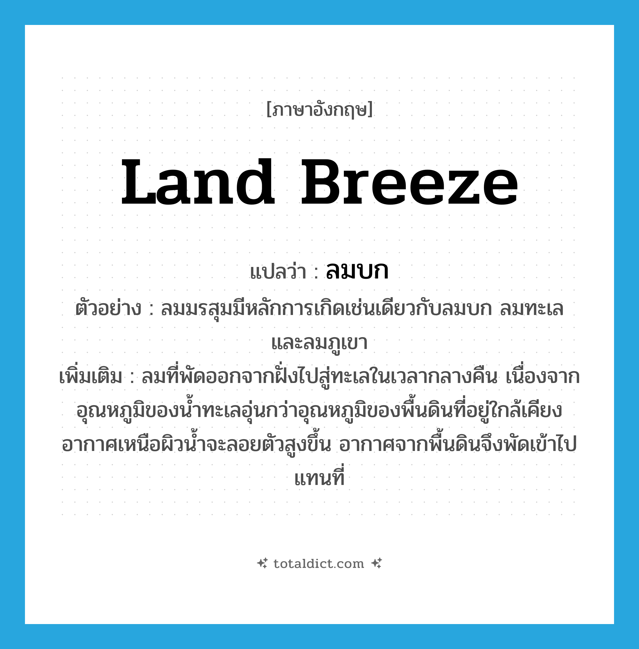 land breeze แปลว่า?, คำศัพท์ภาษาอังกฤษ land breeze แปลว่า ลมบก ประเภท N ตัวอย่าง ลมมรสุมมีหลักการเกิดเช่นเดียวกับลมบก ลมทะเล และลมภูเขา เพิ่มเติม ลมที่พัดออกจากฝั่งไปสู่ทะเลในเวลากลางคืน เนื่องจากอุณหภูมิของน้ำทะเลอุ่นกว่าอุณหภูมิของพื้นดินที่อยู่ใกล้เคียง อากาศเหนือผิวน้ำจะลอยตัวสูงขึ้น อากาศจากพื้นดินจึงพัดเข้าไปแทนที่ หมวด N