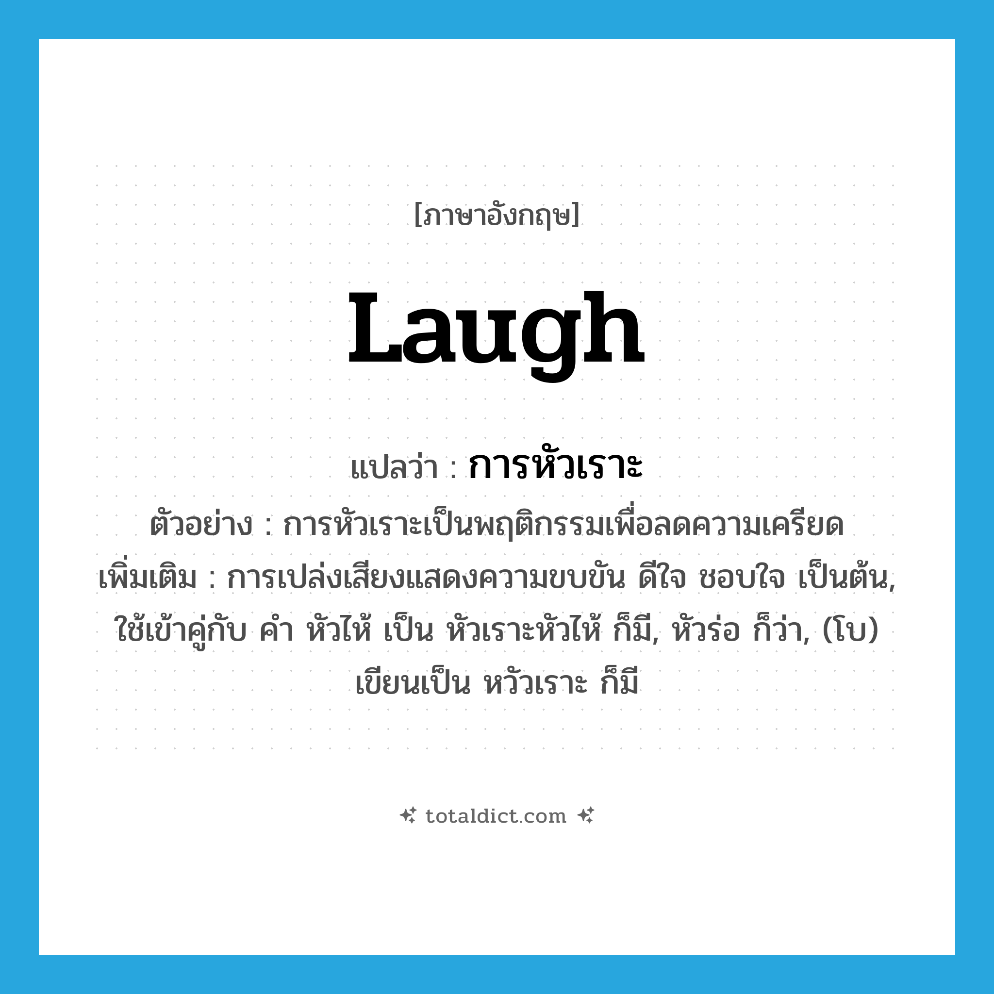 laugh แปลว่า?, คำศัพท์ภาษาอังกฤษ laugh แปลว่า การหัวเราะ ประเภท N ตัวอย่าง การหัวเราะเป็นพฤติกรรมเพื่อลดความเครียด เพิ่มเติม การเปล่งเสียงแสดงความขบขัน ดีใจ ชอบใจ เป็นต้น, ใช้เข้าคู่กับ คำ หัวไห้ เป็น หัวเราะหัวไห้ ก็มี, หัวร่อ ก็ว่า, (โบ) เขียนเป็น หวัวเราะ ก็มี หมวด N