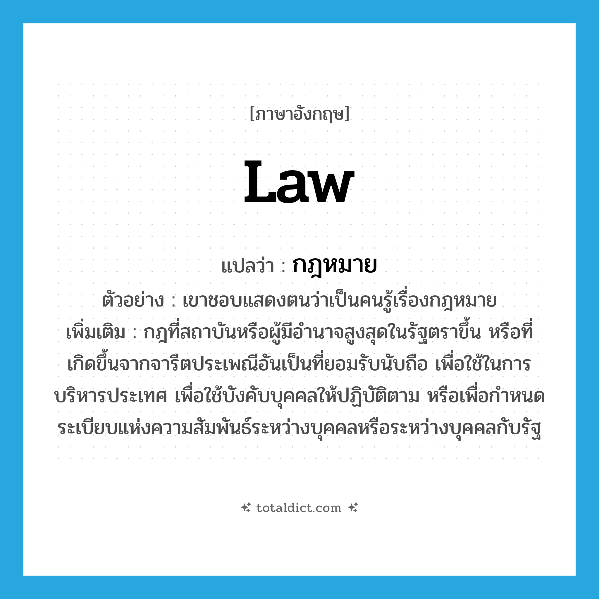 law แปลว่า?, คำศัพท์ภาษาอังกฤษ law แปลว่า กฎหมาย ประเภท N ตัวอย่าง เขาชอบแสดงตนว่าเป็นคนรู้เรื่องกฎหมาย เพิ่มเติม กฎที่สถาบันหรือผู้มีอำนาจสูงสุดในรัฐตราขึ้น หรือที่เกิดขึ้นจากจารีตประเพณีอันเป็นที่ยอมรับนับถือ เพื่อใช้ในการบริหารประเทศ เพื่อใช้บังคับบุคคลให้ปฏิบัติตาม หรือเพื่อกำหนดระเบียบแห่งความสัมพันธ์ระหว่างบุคคลหรือระหว่างบุคคลกับรัฐ หมวด N