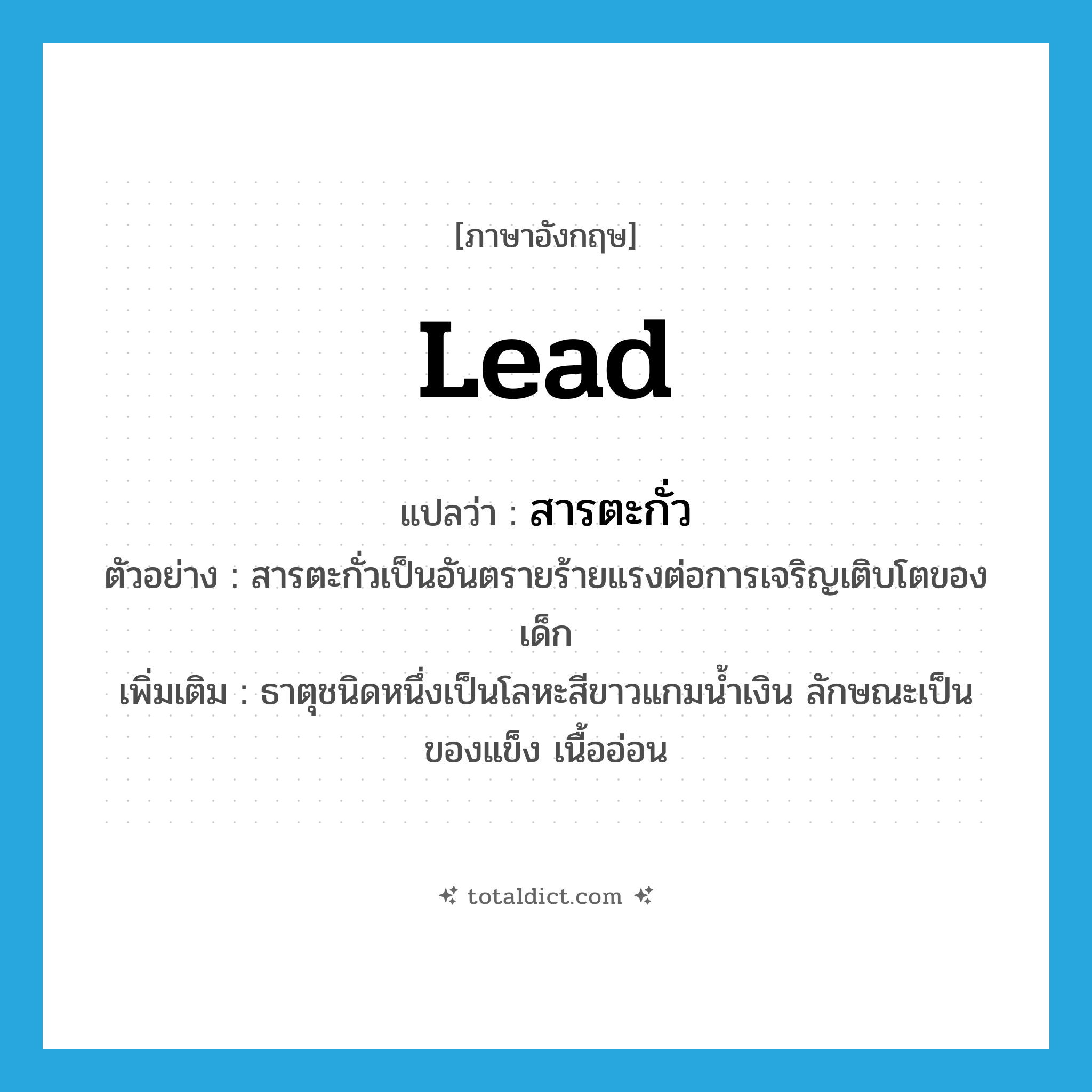 lead แปลว่า?, คำศัพท์ภาษาอังกฤษ lead แปลว่า สารตะกั่ว ประเภท N ตัวอย่าง สารตะกั่วเป็นอันตรายร้ายแรงต่อการเจริญเติบโตของเด็ก เพิ่มเติม ธาตุชนิดหนึ่งเป็นโลหะสีขาวแกมน้ำเงิน ลักษณะเป็นของแข็ง เนื้ออ่อน หมวด N