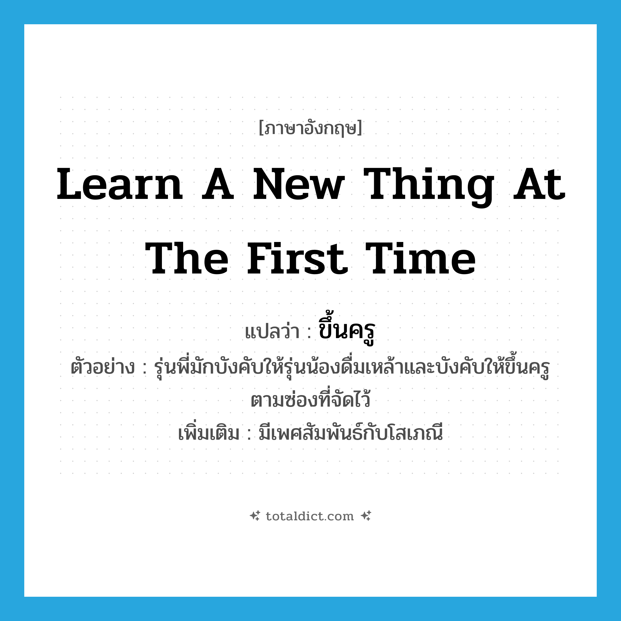 learn a new thing at the first time แปลว่า?, คำศัพท์ภาษาอังกฤษ learn a new thing at the first time แปลว่า ขึ้นครู ประเภท V ตัวอย่าง รุ่นพี่มักบังคับให้รุ่นน้องดื่มเหล้าและบังคับให้ขึ้นครูตามซ่องที่จัดไว้ เพิ่มเติม มีเพศสัมพันธ์กับโสเภณี หมวด V