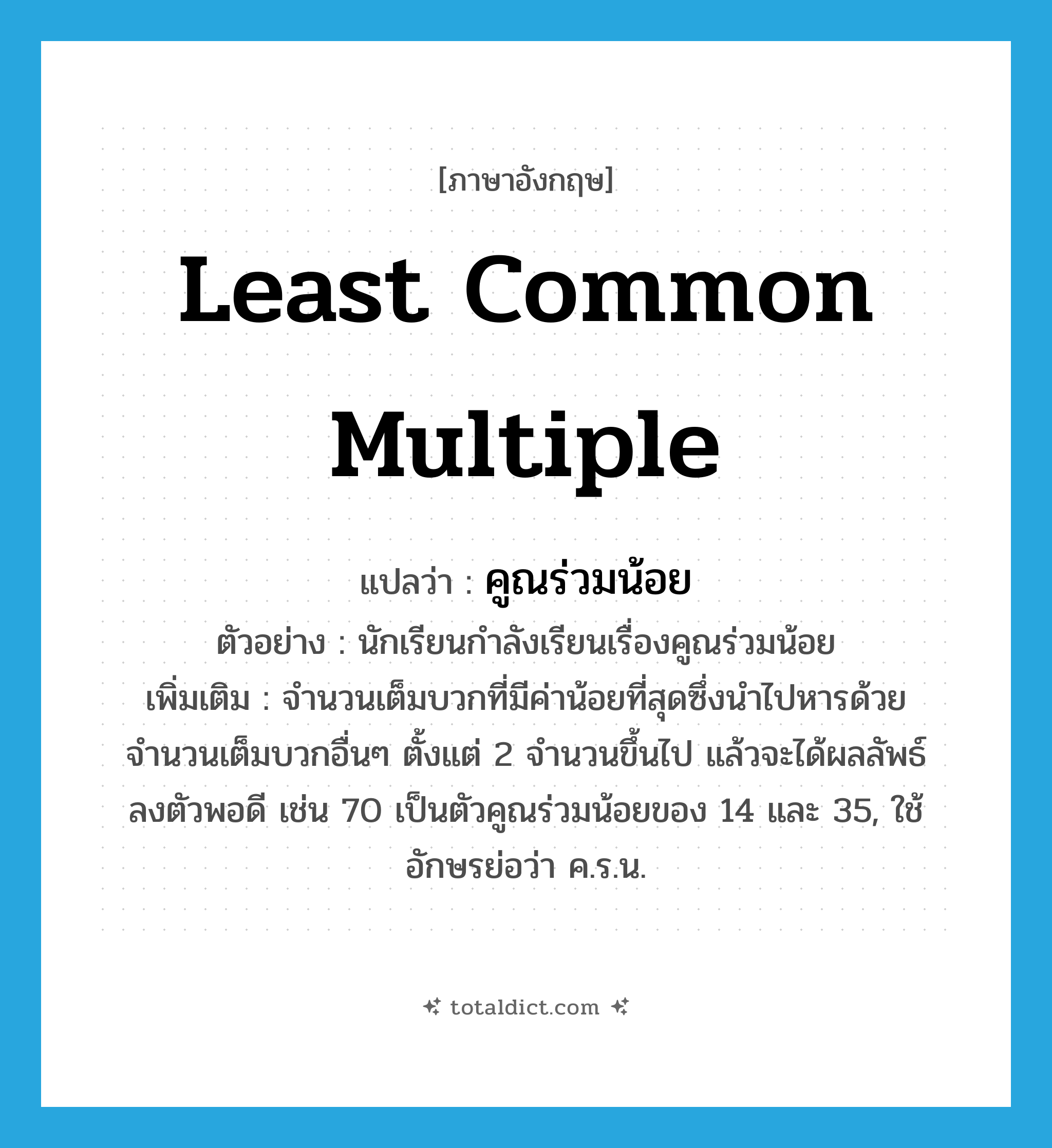 Least Common Multiple แปลว่า?, คำศัพท์ภาษาอังกฤษ least common multiple แปลว่า คูณร่วมน้อย ประเภท N ตัวอย่าง นักเรียนกำลังเรียนเรื่องคูณร่วมน้อย เพิ่มเติม จำนวนเต็มบวกที่มีค่าน้อยที่สุดซึ่งนำไปหารด้วยจำนวนเต็มบวกอื่นๆ ตั้งแต่ 2 จำนวนขึ้นไป แล้วจะได้ผลลัพธ์ลงตัวพอดี เช่น 70 เป็นตัวคูณร่วมน้อยของ 14 และ 35, ใช้อักษรย่อว่า ค.ร.น. หมวด N