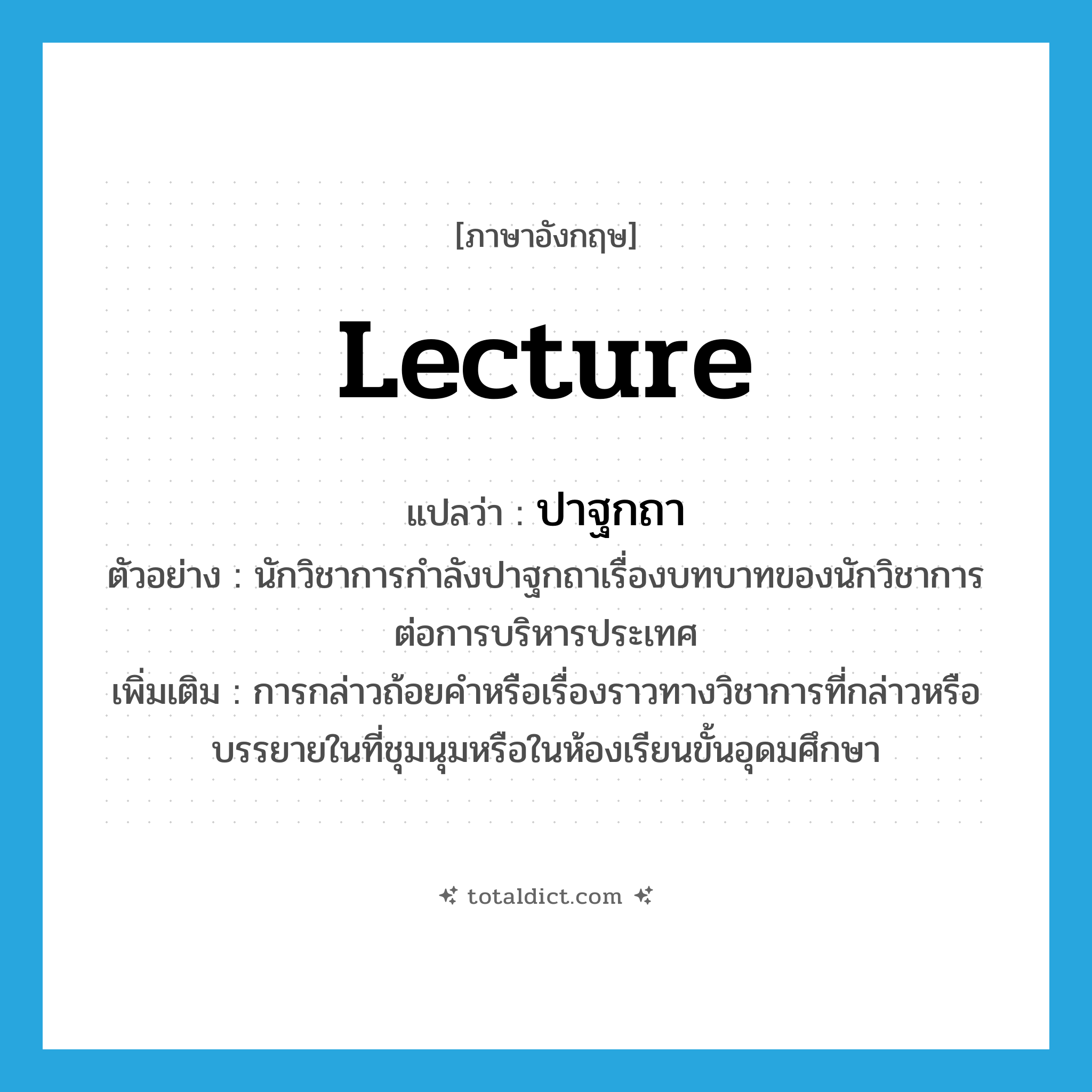 lecture แปลว่า?, คำศัพท์ภาษาอังกฤษ lecture แปลว่า ปาฐกถา ประเภท V ตัวอย่าง นักวิชาการกำลังปาฐกถาเรื่องบทบาทของนักวิชาการต่อการบริหารประเทศ เพิ่มเติม การกล่าวถ้อยคำหรือเรื่องราวทางวิชาการที่กล่าวหรือบรรยายในที่ชุมนุมหรือในห้องเรียนขั้นอุดมศึกษา หมวด V