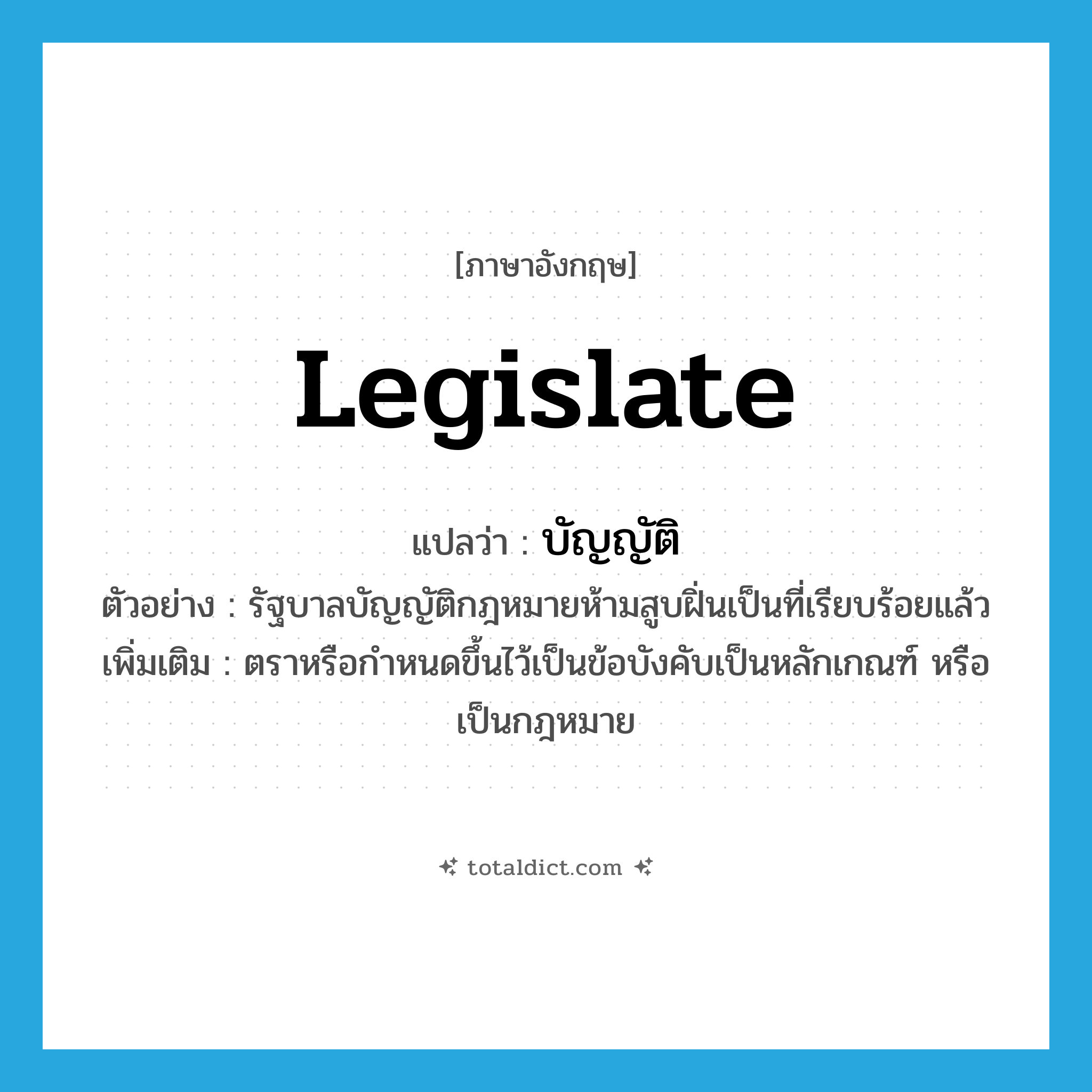 legislate แปลว่า?, คำศัพท์ภาษาอังกฤษ legislate แปลว่า บัญญัติ ประเภท V ตัวอย่าง รัฐบาลบัญญัติกฎหมายห้ามสูบฝิ่นเป็นที่เรียบร้อยแล้ว เพิ่มเติม ตราหรือกำหนดขึ้นไว้เป็นข้อบังคับเป็นหลักเกณฑ์ หรือเป็นกฎหมาย หมวด V