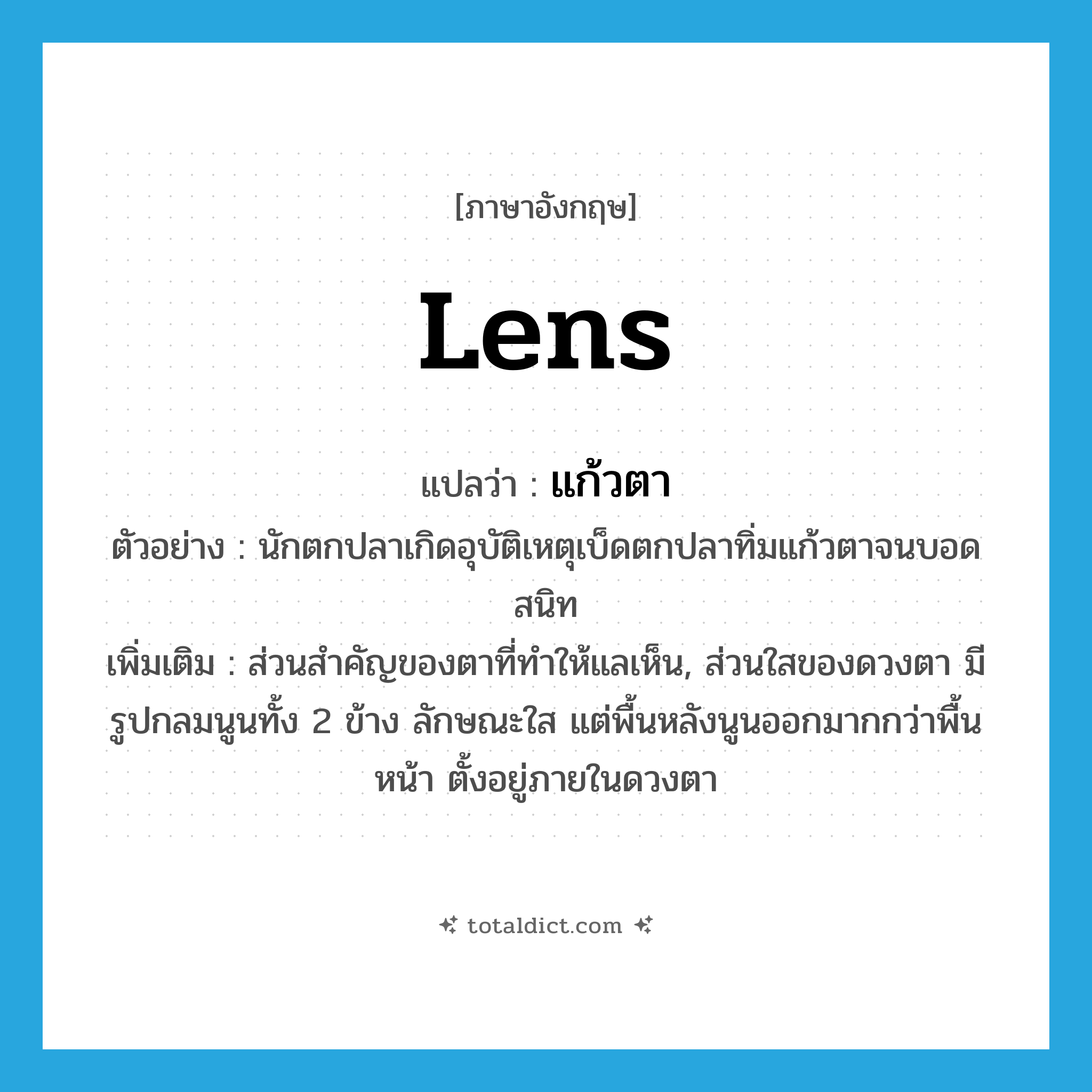 lens แปลว่า?, คำศัพท์ภาษาอังกฤษ lens แปลว่า แก้วตา ประเภท N ตัวอย่าง นักตกปลาเกิดอุบัติเหตุเบ็ดตกปลาทิ่มแก้วตาจนบอดสนิท เพิ่มเติม ส่วนสำคัญของตาที่ทำให้แลเห็น, ส่วนใสของดวงตา มีรูปกลมนูนทั้ง 2 ข้าง ลักษณะใส แต่พื้นหลังนูนออกมากกว่าพื้นหน้า ตั้งอยู่ภายในดวงตา หมวด N