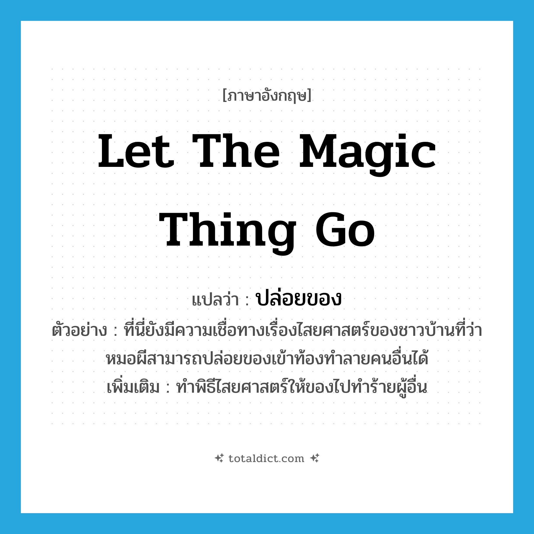 let the magic thing go แปลว่า?, คำศัพท์ภาษาอังกฤษ let the magic thing go แปลว่า ปล่อยของ ประเภท V ตัวอย่าง ที่นี่ยังมีความเชื่อทางเรื่องไสยศาสตร์ของชาวบ้านที่ว่า หมอผีสามารถปล่อยของเข้าท้องทำลายคนอื่นได้ เพิ่มเติม ทำพิธีไสยศาสตร์ให้ของไปทำร้ายผู้อื่น หมวด V