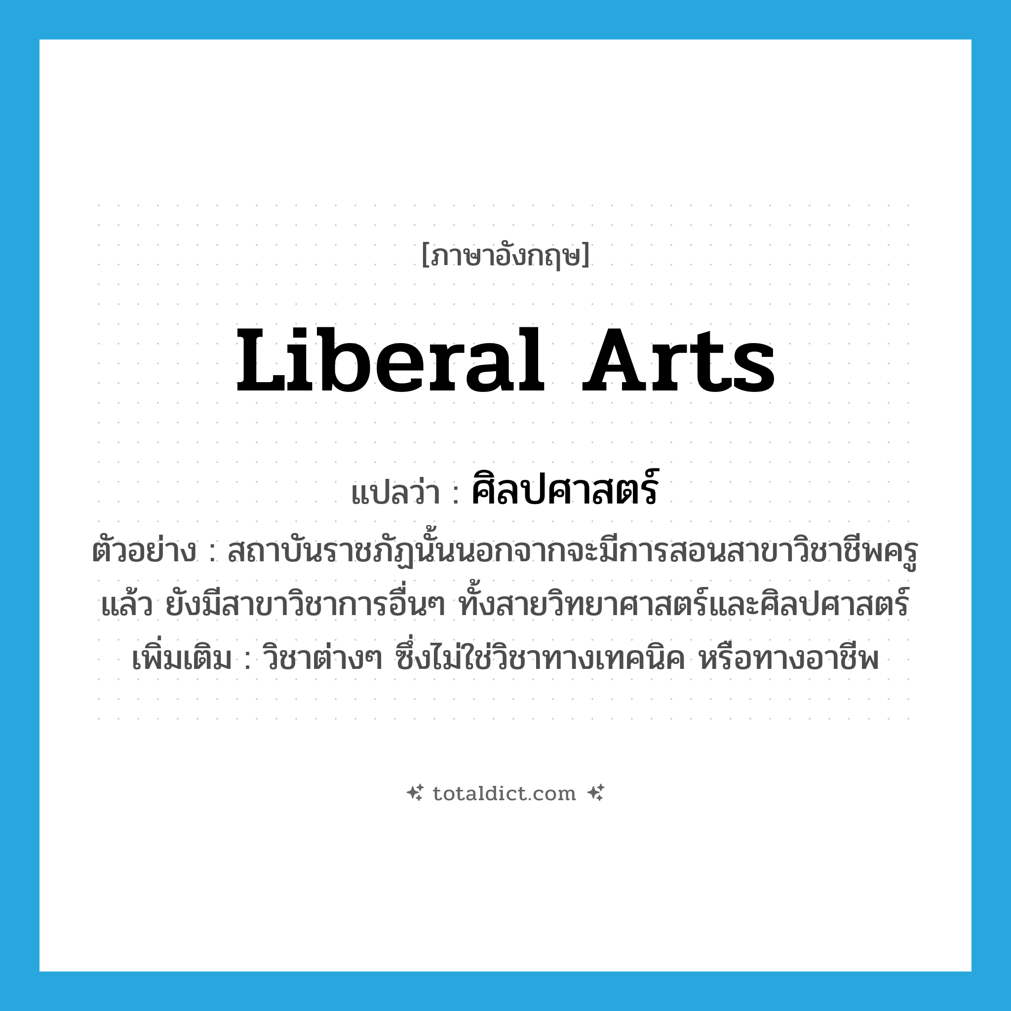 liberal arts แปลว่า?, คำศัพท์ภาษาอังกฤษ liberal arts แปลว่า ศิลปศาสตร์ ประเภท N ตัวอย่าง สถาบันราชภัฏนั้นนอกจากจะมีการสอนสาขาวิชาชีพครูแล้ว ยังมีสาขาวิชาการอื่นๆ ทั้งสายวิทยาศาสตร์และศิลปศาสตร์ เพิ่มเติม วิชาต่างๆ ซึ่งไม่ใช่วิชาทางเทคนิค หรือทางอาชีพ หมวด N