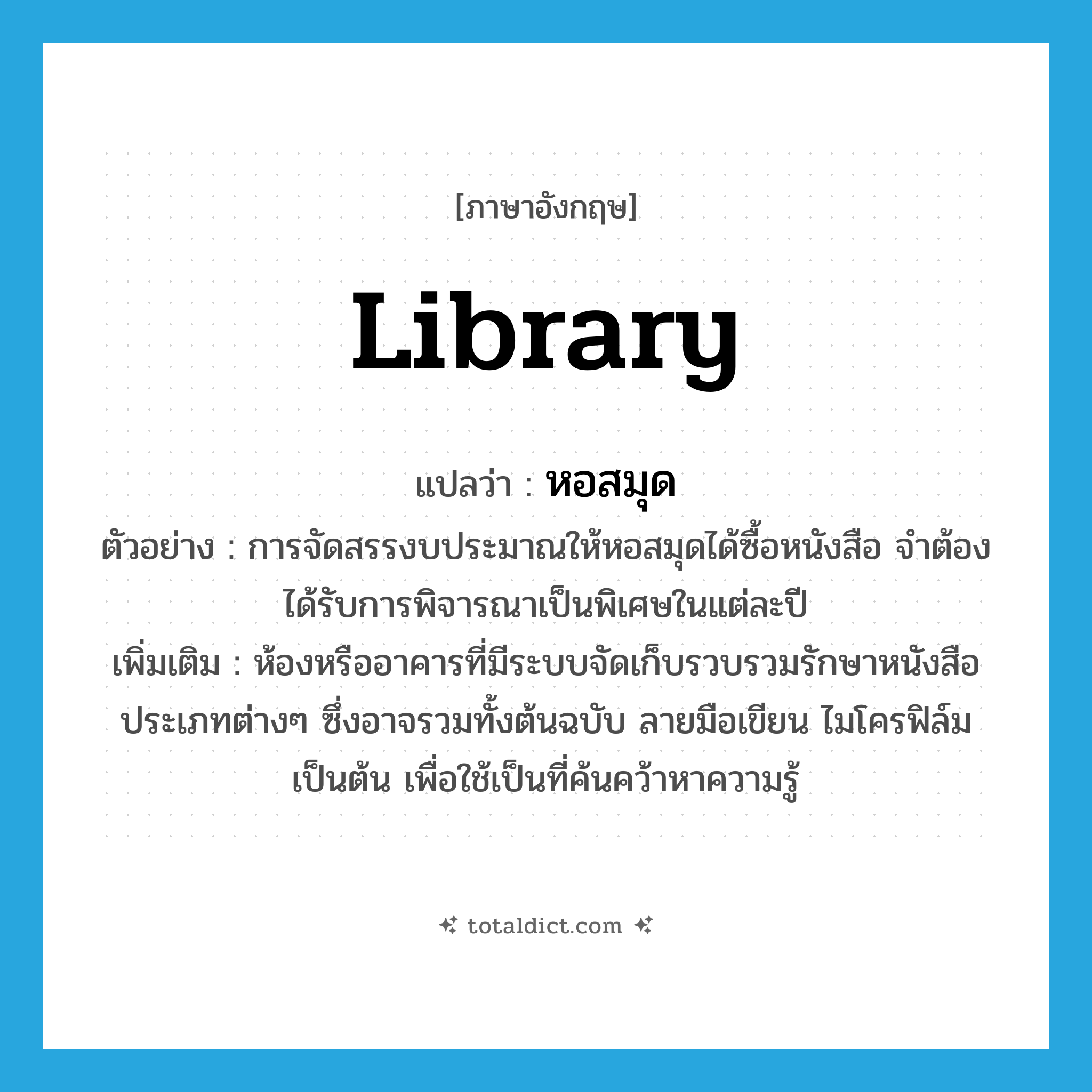 library แปลว่า?, คำศัพท์ภาษาอังกฤษ library แปลว่า หอสมุด ประเภท N ตัวอย่าง การจัดสรรงบประมาณให้หอสมุดได้ซื้อหนังสือ จำต้องได้รับการพิจารณาเป็นพิเศษในแต่ละปี เพิ่มเติม ห้องหรืออาคารที่มีระบบจัดเก็บรวบรวมรักษาหนังสือประเภทต่างๆ ซึ่งอาจรวมทั้งต้นฉบับ ลายมือเขียน ไมโครฟิล์ม เป็นต้น เพื่อใช้เป็นที่ค้นคว้าหาความรู้ หมวด N