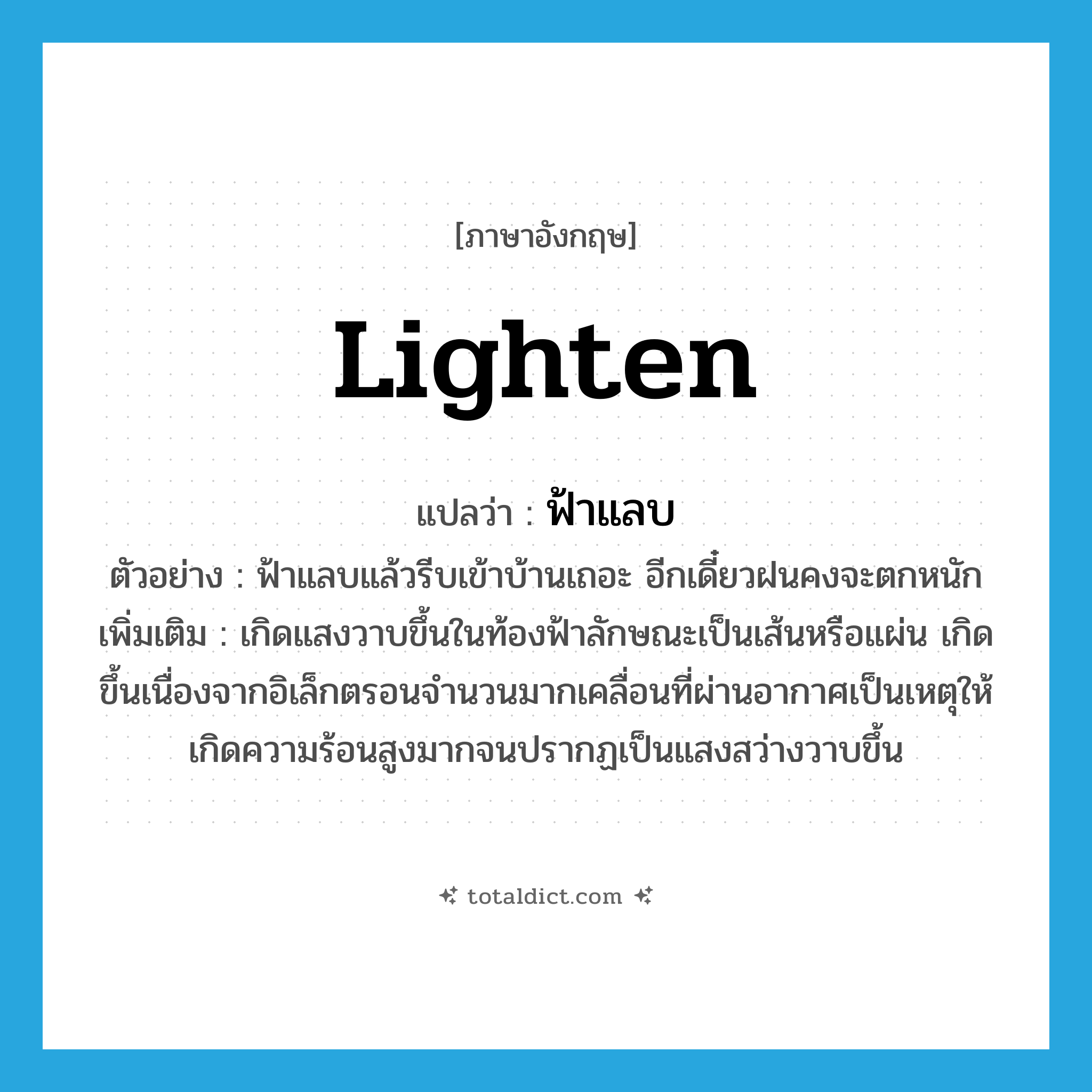 lighten แปลว่า?, คำศัพท์ภาษาอังกฤษ lighten แปลว่า ฟ้าแลบ ประเภท V ตัวอย่าง ฟ้าแลบแล้วรีบเข้าบ้านเถอะ อีกเดี๋ยวฝนคงจะตกหนัก เพิ่มเติม เกิดแสงวาบขึ้นในท้องฟ้าลักษณะเป็นเส้นหรือแผ่น เกิดขึ้นเนื่องจากอิเล็กตรอนจำนวนมากเคลื่อนที่ผ่านอากาศเป็นเหตุให้เกิดความร้อนสูงมากจนปรากฏเป็นแสงสว่างวาบขึ้น หมวด V