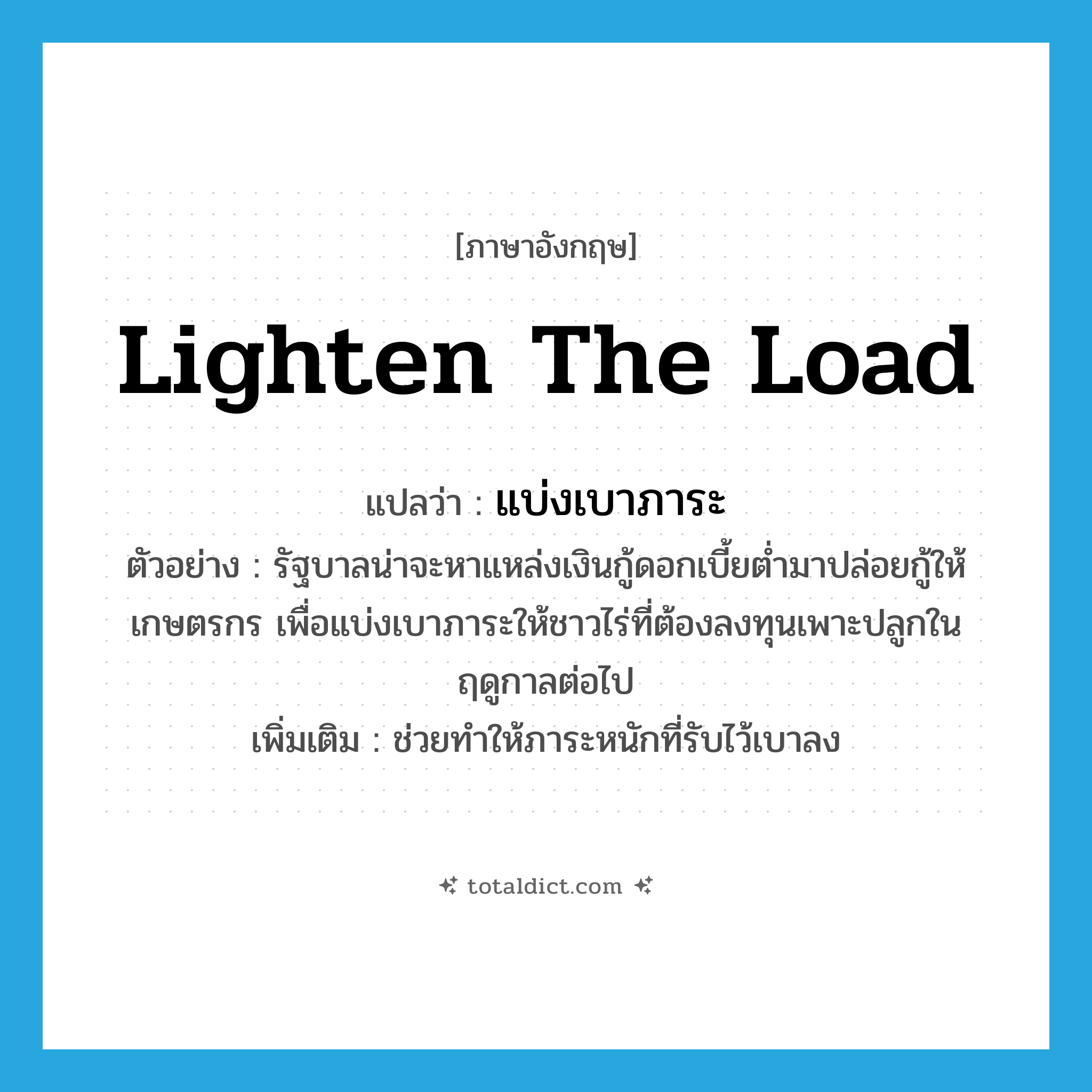 lighten the load แปลว่า?, คำศัพท์ภาษาอังกฤษ lighten the load แปลว่า แบ่งเบาภาระ ประเภท V ตัวอย่าง รัฐบาลน่าจะหาแหล่งเงินกู้ดอกเบี้ยต่ำมาปล่อยกู้ให้เกษตรกร เพื่อแบ่งเบาภาระให้ชาวไร่ที่ต้องลงทุนเพาะปลูกในฤดูกาลต่อไป เพิ่มเติม ช่วยทำให้ภาระหนักที่รับไว้เบาลง หมวด V