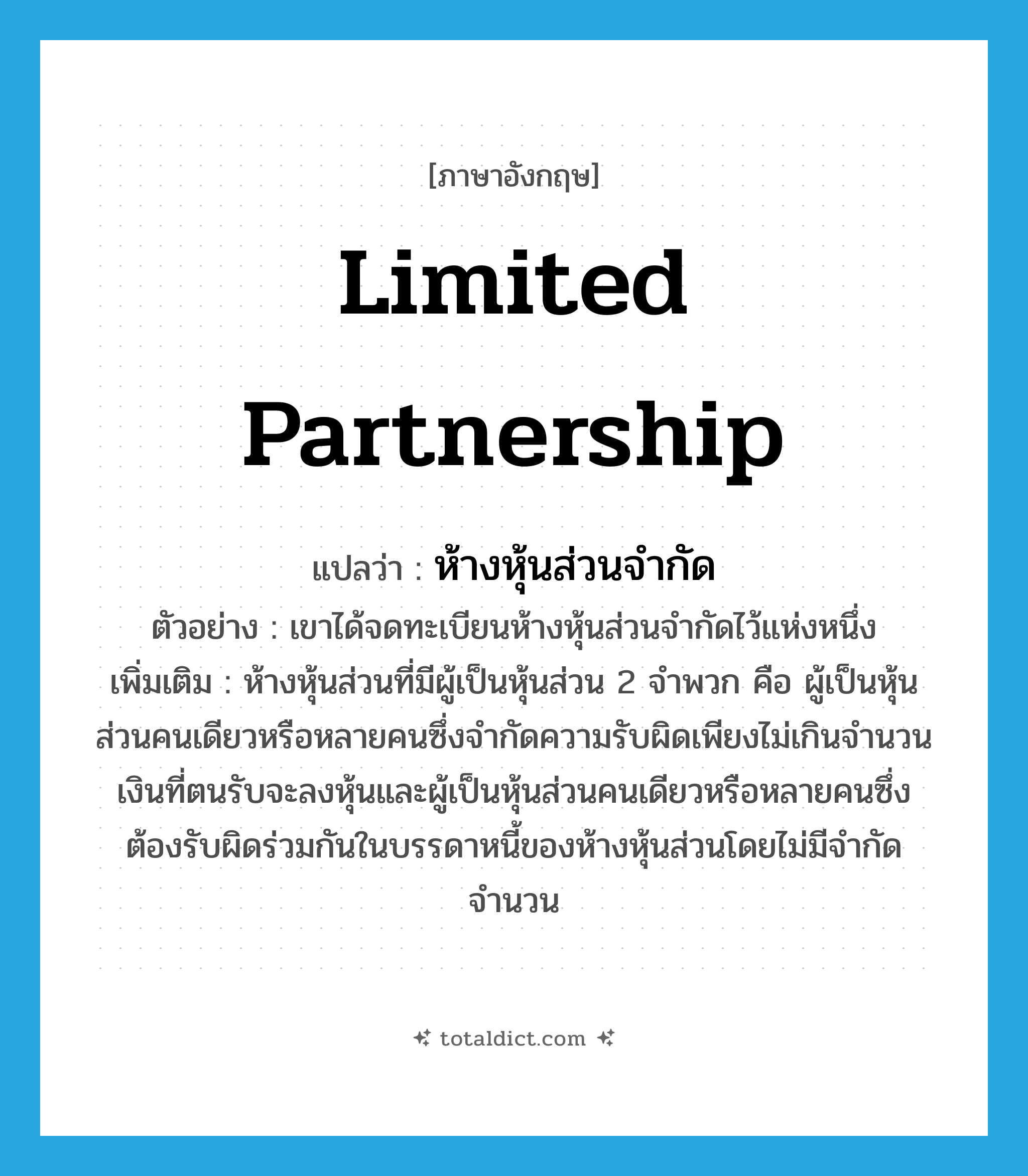 limited partnership แปลว่า?, คำศัพท์ภาษาอังกฤษ limited partnership แปลว่า ห้างหุ้นส่วนจำกัด ประเภท N ตัวอย่าง เขาได้จดทะเบียนห้างหุ้นส่วนจำกัดไว้แห่งหนึ่ง เพิ่มเติม ห้างหุ้นส่วนที่มีผู้เป็นหุ้นส่วน 2 จำพวก คือ ผู้เป็นหุ้นส่วนคนเดียวหรือหลายคนซึ่งจำกัดความรับผิดเพียงไม่เกินจำนวนเงินที่ตนรับจะลงหุ้นและผู้เป็นหุ้นส่วนคนเดียวหรือหลายคนซึ่งต้องรับผิดร่วมกันในบรรดาหนี้ของห้างหุ้นส่วนโดยไม่มีจำกัดจำนวน หมวด N