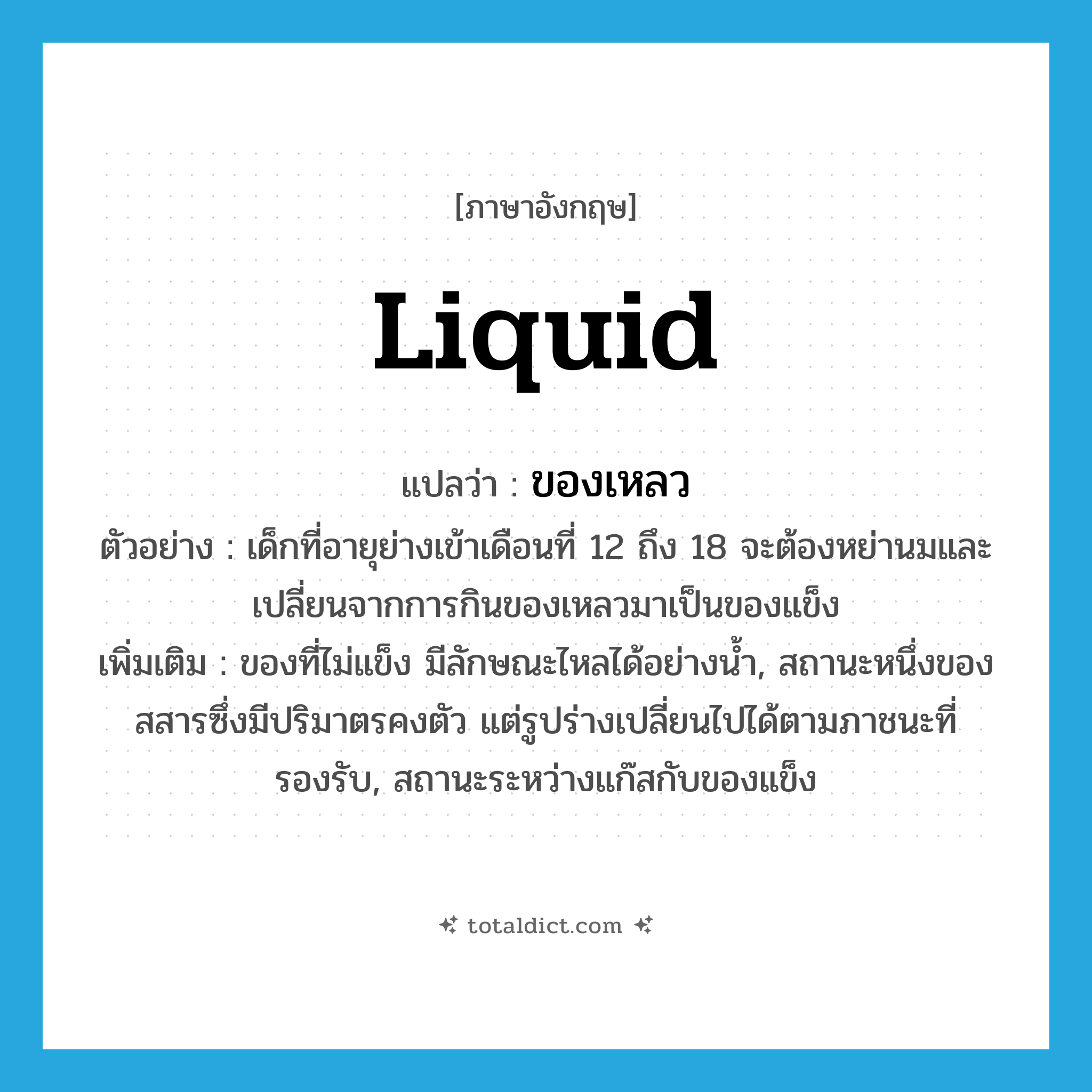 liquid แปลว่า?, คำศัพท์ภาษาอังกฤษ liquid แปลว่า ของเหลว ประเภท N ตัวอย่าง เด็กที่อายุย่างเข้าเดือนที่ 12 ถึง 18 จะต้องหย่านมและเปลี่ยนจากการกินของเหลวมาเป็นของแข็ง เพิ่มเติม ของที่ไม่แข็ง มีลักษณะไหลได้อย่างน้ำ, สถานะหนึ่งของสสารซึ่งมีปริมาตรคงตัว แต่รูปร่างเปลี่ยนไปได้ตามภาชนะที่รองรับ, สถานะระหว่างแก๊สกับของแข็ง หมวด N