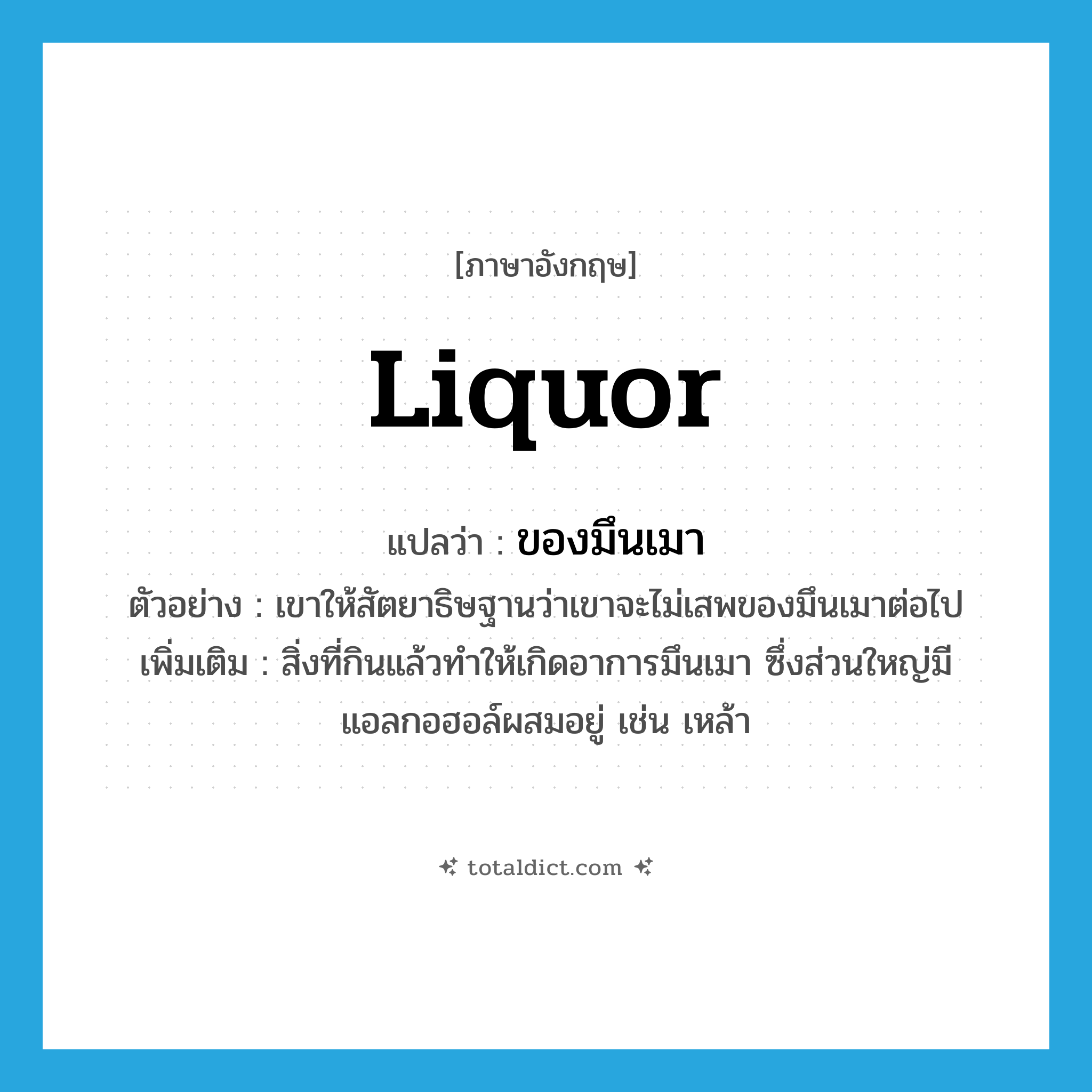 liquor แปลว่า?, คำศัพท์ภาษาอังกฤษ liquor แปลว่า ของมึนเมา ประเภท N ตัวอย่าง เขาให้สัตยาธิษฐานว่าเขาจะไม่เสพของมึนเมาต่อไป เพิ่มเติม สิ่งที่กินแล้วทำให้เกิดอาการมึนเมา ซึ่งส่วนใหญ่มีแอลกอฮอล์ผสมอยู่ เช่น เหล้า หมวด N