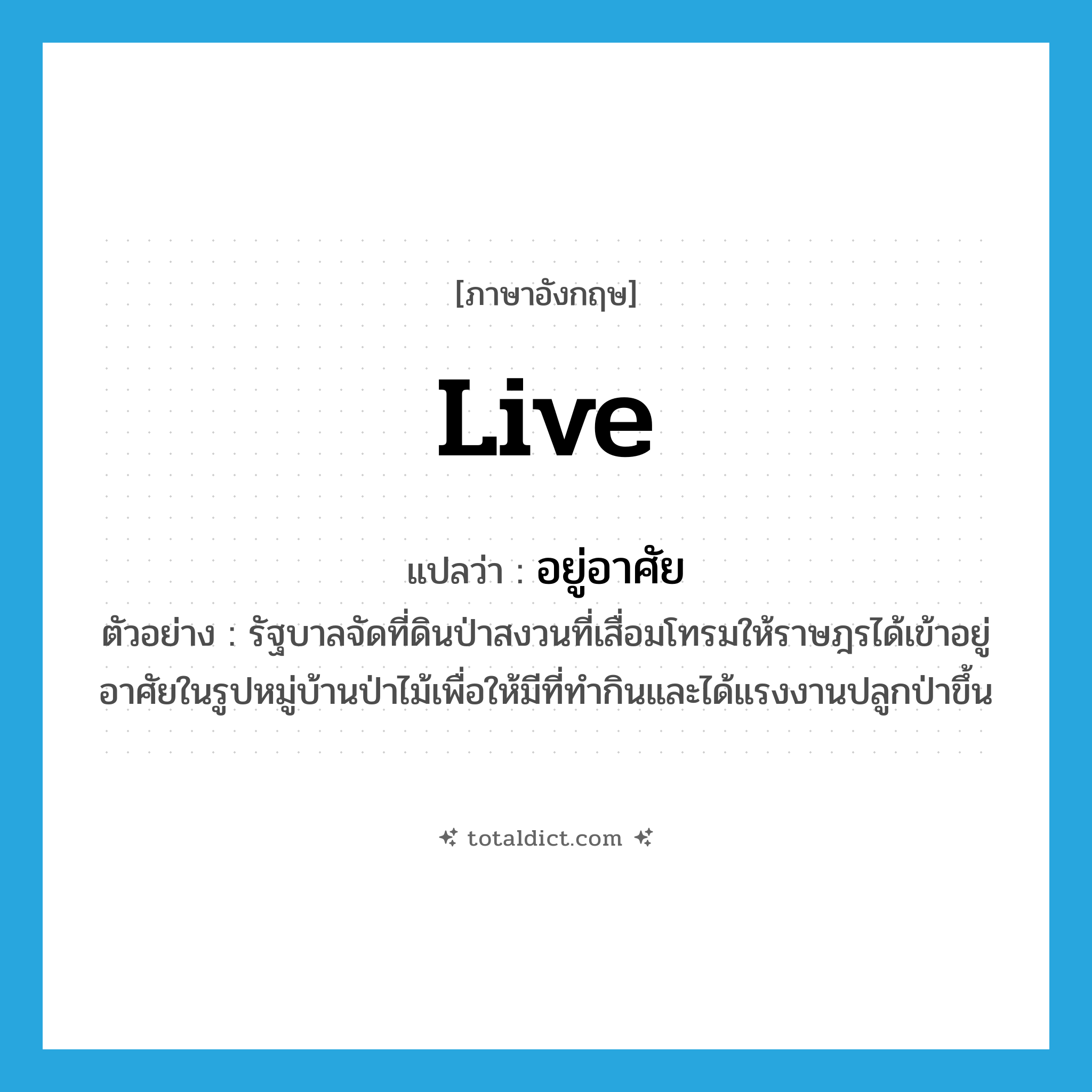 live แปลว่า?, คำศัพท์ภาษาอังกฤษ live แปลว่า อยู่อาศัย ประเภท V ตัวอย่าง รัฐบาลจัดที่ดินป่าสงวนที่เสื่อมโทรมให้ราษฎรได้เข้าอยู่อาศัยในรูปหมู่บ้านป่าไม้เพื่อให้มีที่ทำกินและได้แรงงานปลูกป่าขึ้น หมวด V