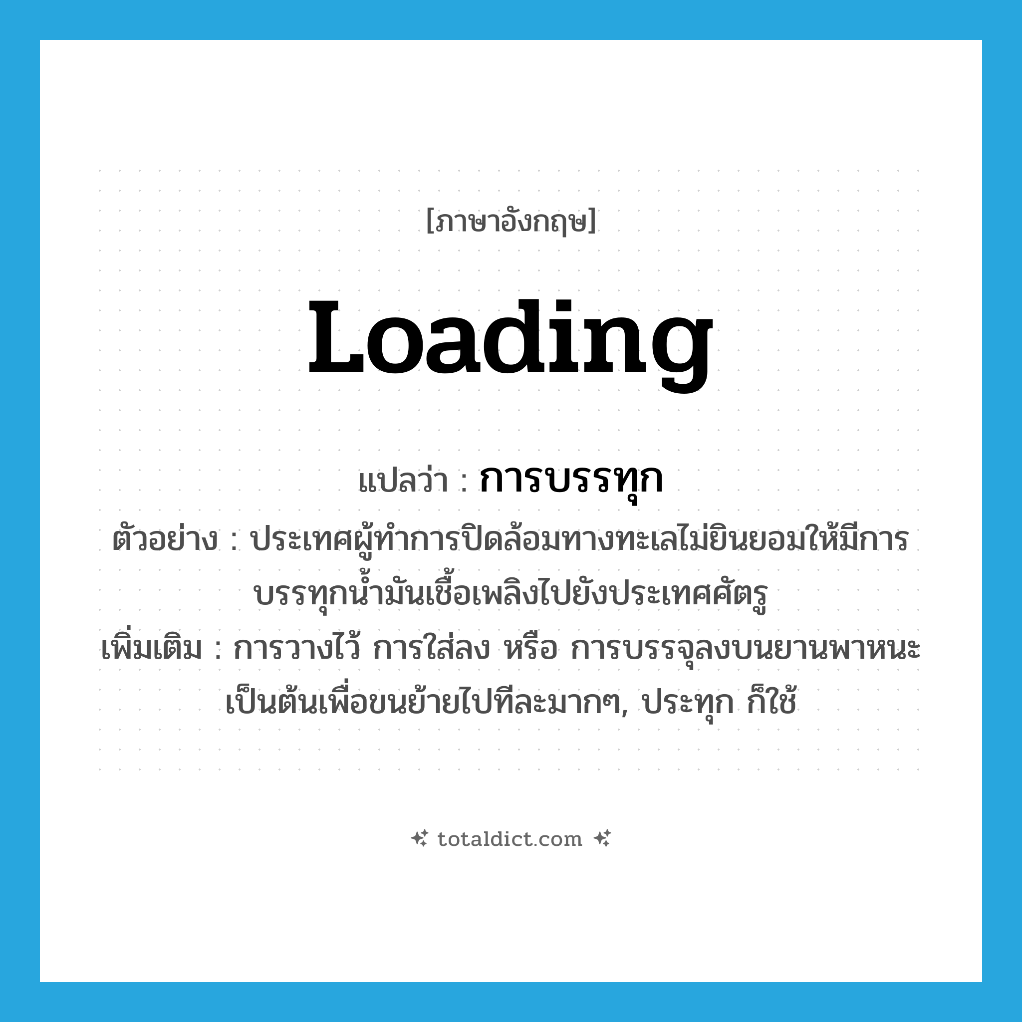 loading แปลว่า?, คำศัพท์ภาษาอังกฤษ loading แปลว่า การบรรทุก ประเภท N ตัวอย่าง ประเทศผู้ทำการปิดล้อมทางทะเลไม่ยินยอมให้มีการบรรทุกน้ำมันเชื้อเพลิงไปยังประเทศศัตรู เพิ่มเติม การวางไว้ การใส่ลง หรือ การบรรจุลงบนยานพาหนะเป็นต้นเพื่อขนย้ายไปทีละมากๆ, ประทุก ก็ใช้ หมวด N