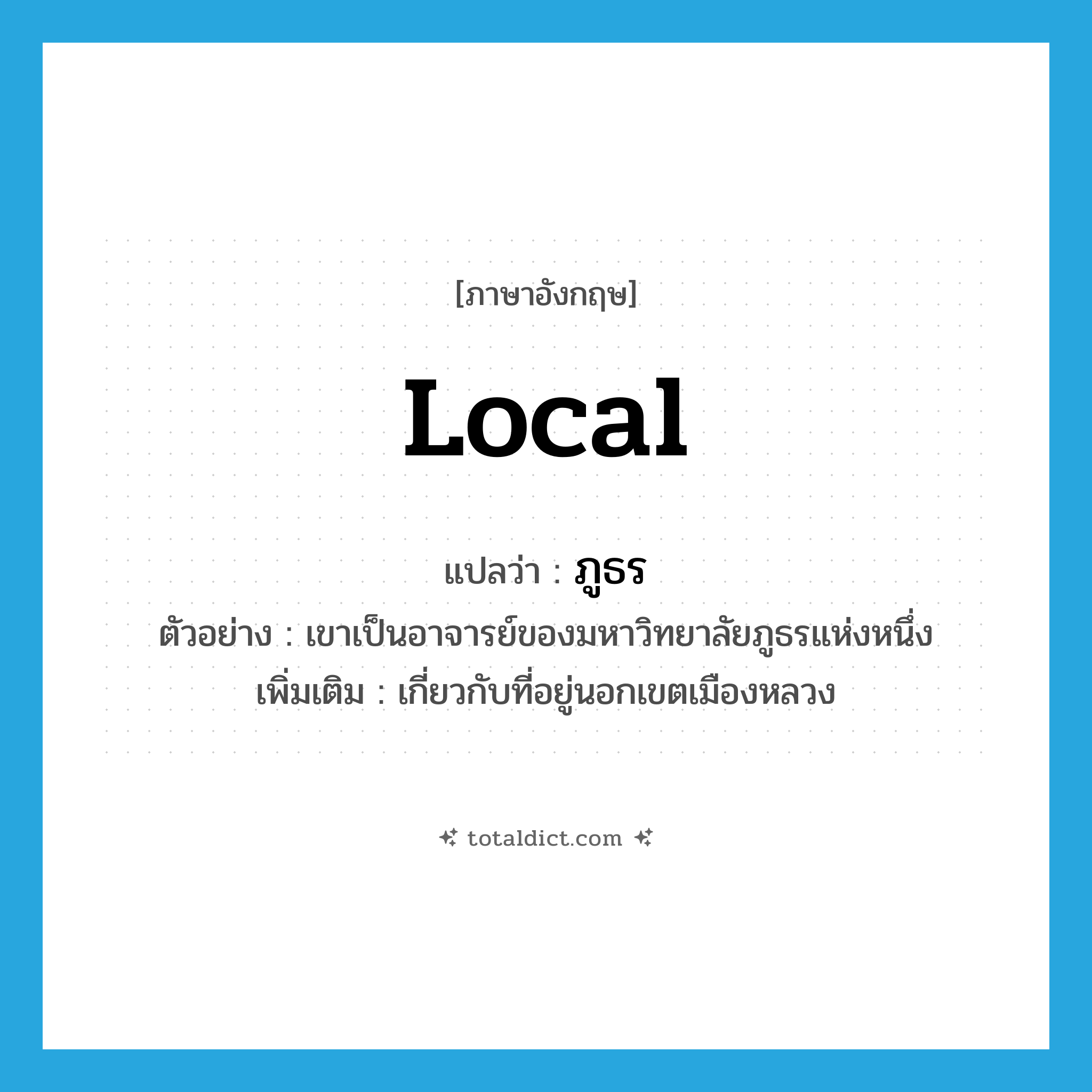 local แปลว่า?, คำศัพท์ภาษาอังกฤษ local แปลว่า ภูธร ประเภท ADJ ตัวอย่าง เขาเป็นอาจารย์ของมหาวิทยาลัยภูธรแห่งหนึ่ง เพิ่มเติม เกี่ยวกับที่อยู่นอกเขตเมืองหลวง หมวด ADJ