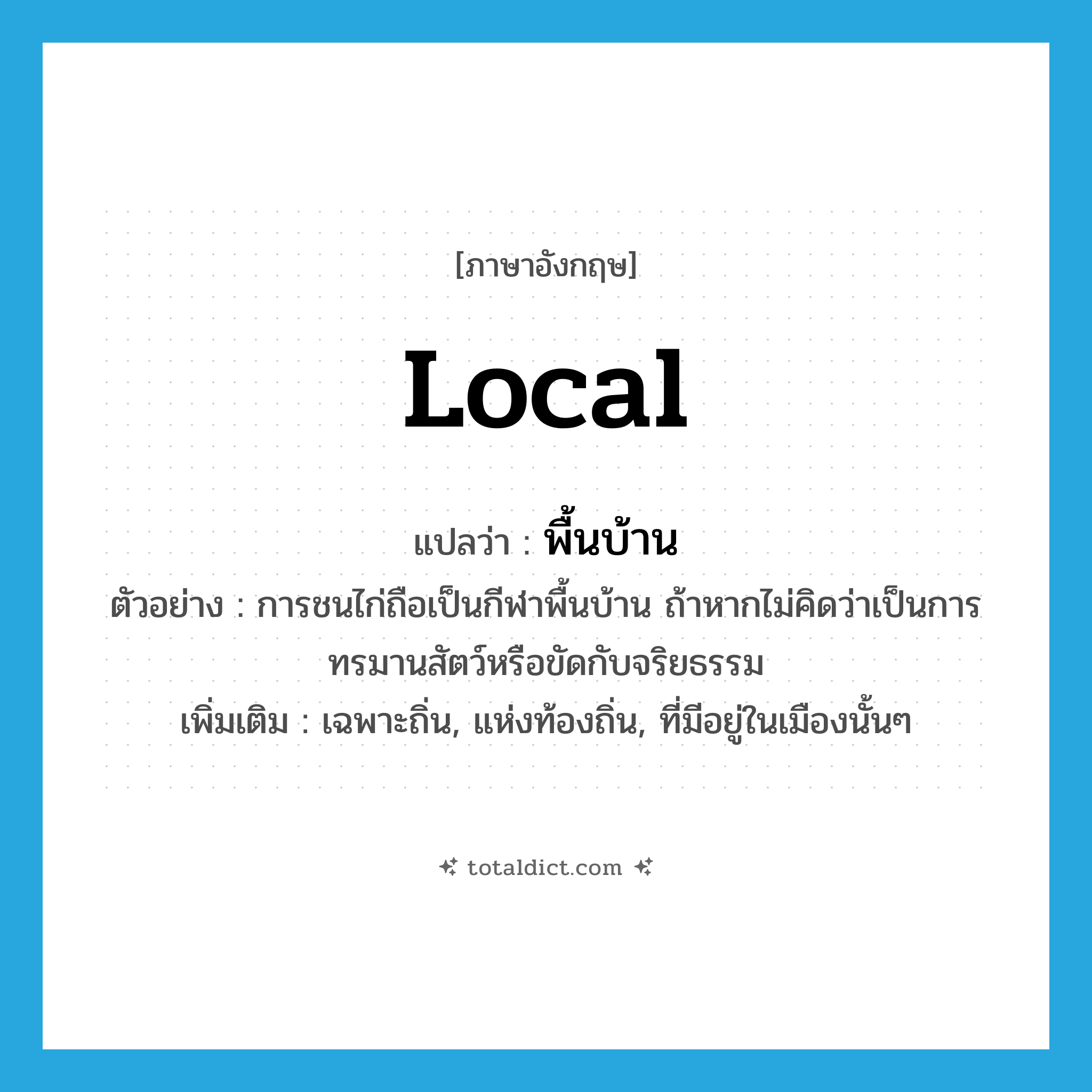 local แปลว่า?, คำศัพท์ภาษาอังกฤษ local แปลว่า พื้นบ้าน ประเภท ADJ ตัวอย่าง การชนไก่ถือเป็นกีฬาพื้นบ้าน ถ้าหากไม่คิดว่าเป็นการทรมานสัตว์หรือขัดกับจริยธรรม เพิ่มเติม เฉพาะถิ่น, แห่งท้องถิ่น, ที่มีอยู่ในเมืองนั้นๆ หมวด ADJ