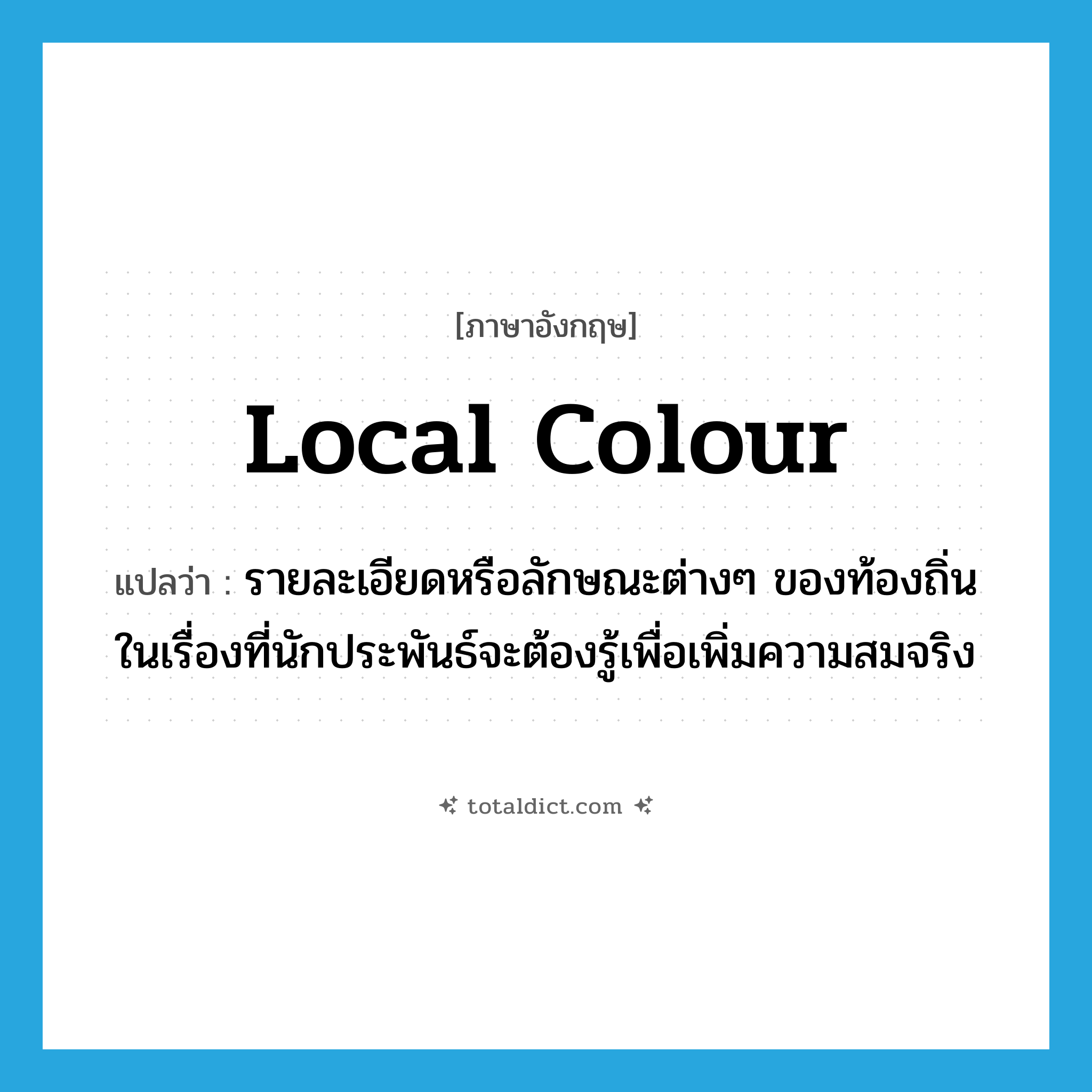 local colour แปลว่า?, คำศัพท์ภาษาอังกฤษ local colour แปลว่า รายละเอียดหรือลักษณะต่างๆ ของท้องถิ่นในเรื่องที่นักประพันธ์จะต้องรู้เพื่อเพิ่มความสมจริง ประเภท N หมวด N