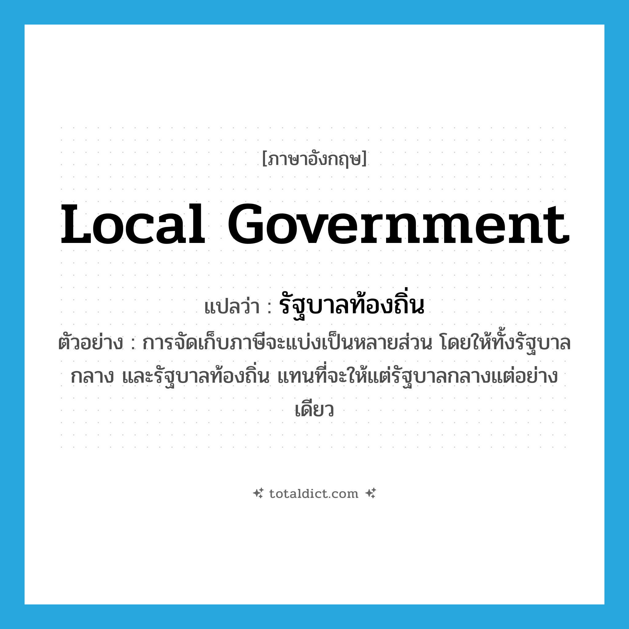 local government แปลว่า?, คำศัพท์ภาษาอังกฤษ local government แปลว่า รัฐบาลท้องถิ่น ประเภท N ตัวอย่าง การจัดเก็บภาษีจะแบ่งเป็นหลายส่วน โดยให้ทั้งรัฐบาลกลาง และรัฐบาลท้องถิ่น แทนที่จะให้แต่รัฐบาลกลางแต่อย่างเดียว หมวด N