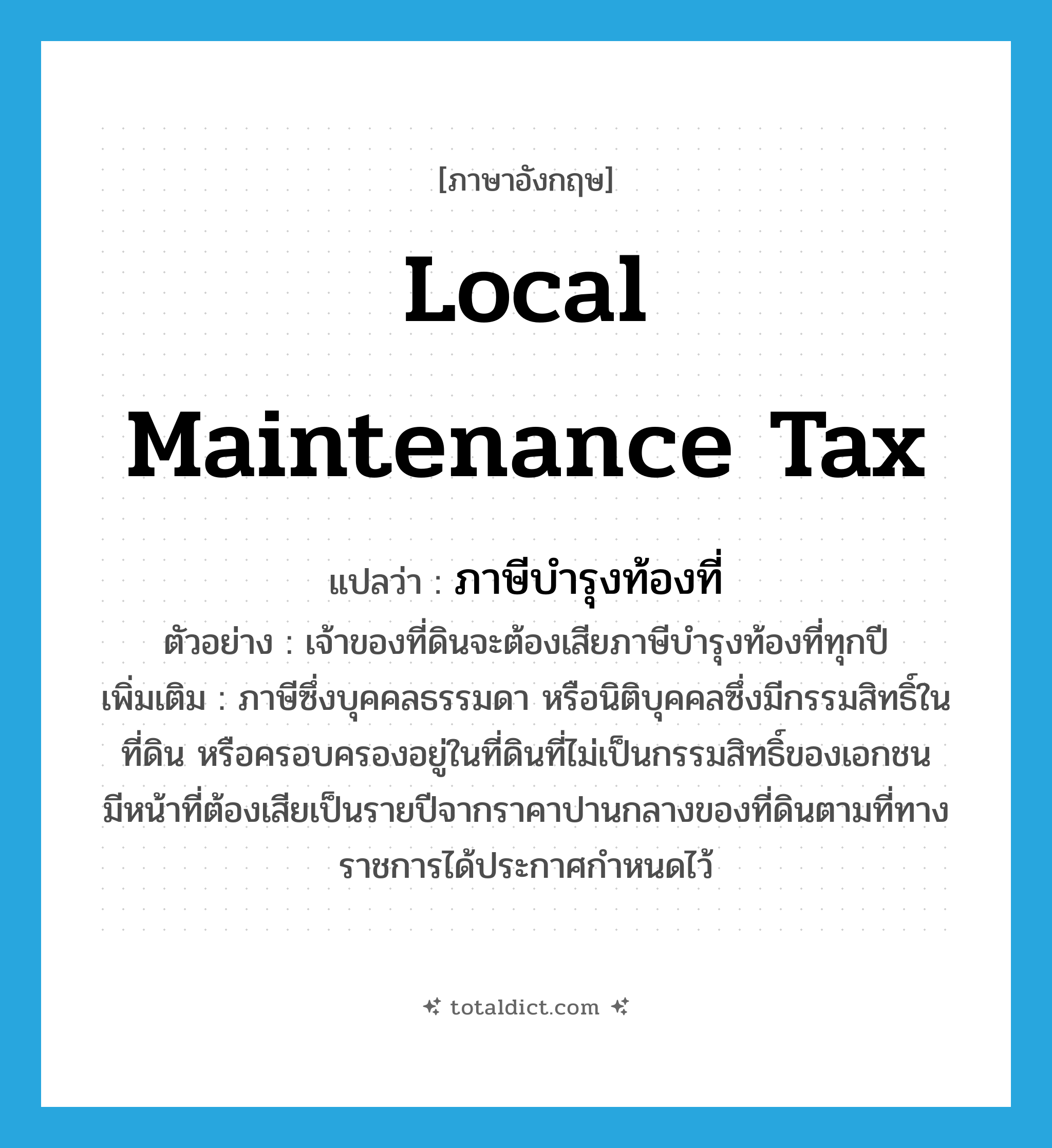 local maintenance tax แปลว่า?, คำศัพท์ภาษาอังกฤษ local maintenance tax แปลว่า ภาษีบำรุงท้องที่ ประเภท N ตัวอย่าง เจ้าของที่ดินจะต้องเสียภาษีบำรุงท้องที่ทุกปี เพิ่มเติม ภาษีซึ่งบุคคลธรรมดา หรือนิติบุคคลซึ่งมีกรรมสิทธิ์ในที่ดิน หรือครอบครองอยู่ในที่ดินที่ไม่เป็นกรรมสิทธิ์ของเอกชน มีหน้าที่ต้องเสียเป็นรายปีจากราคาปานกลางของที่ดินตามที่ทางราชการได้ประกาศกำหนดไว้ หมวด N