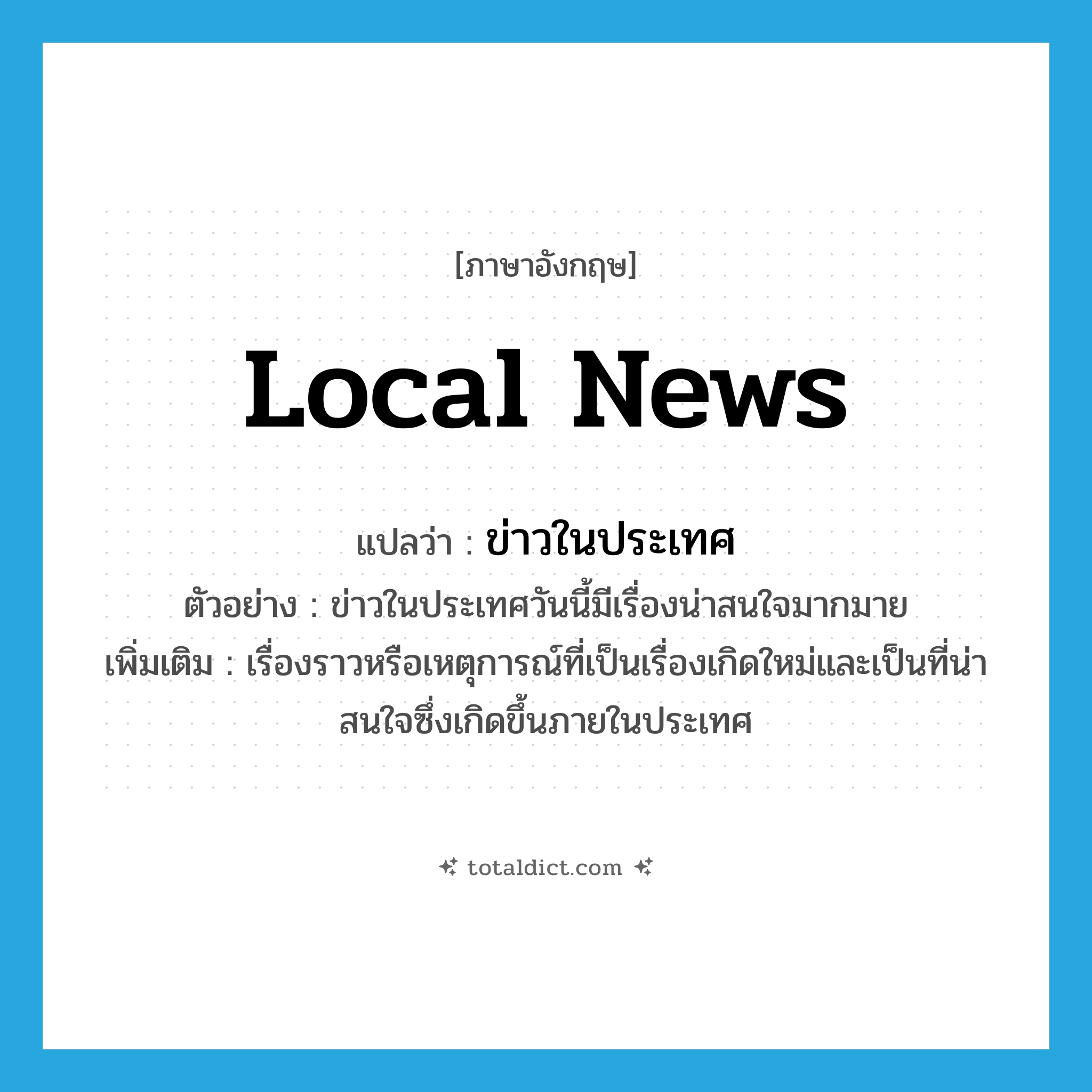 local news แปลว่า?, คำศัพท์ภาษาอังกฤษ local news แปลว่า ข่าวในประเทศ ประเภท N ตัวอย่าง ข่าวในประเทศวันนี้มีเรื่องน่าสนใจมากมาย เพิ่มเติม เรื่องราวหรือเหตุการณ์ที่เป็นเรื่องเกิดใหม่และเป็นที่น่าสนใจซึ่งเกิดขึ้นภายในประเทศ หมวด N