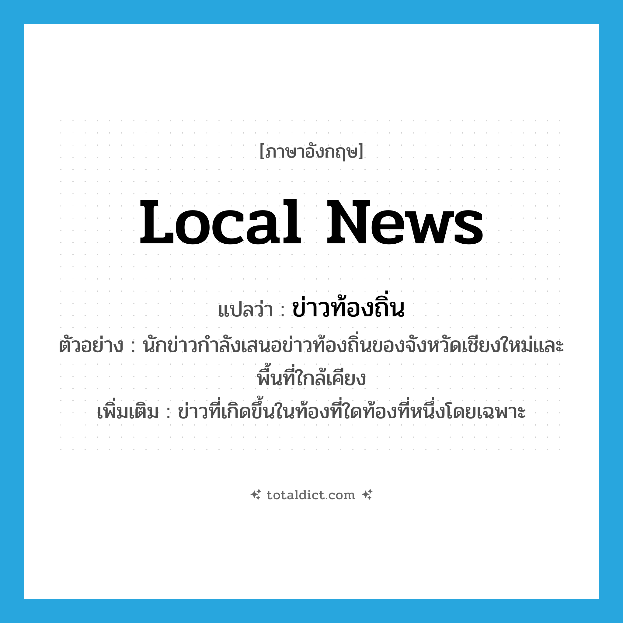 local news แปลว่า?, คำศัพท์ภาษาอังกฤษ local news แปลว่า ข่าวท้องถิ่น ประเภท N ตัวอย่าง นักข่าวกำลังเสนอข่าวท้องถิ่นของจังหวัดเชียงใหม่และพื้นที่ใกล้เคียง เพิ่มเติม ข่าวที่เกิดขึ้นในท้องที่ใดท้องที่หนึ่งโดยเฉพาะ หมวด N