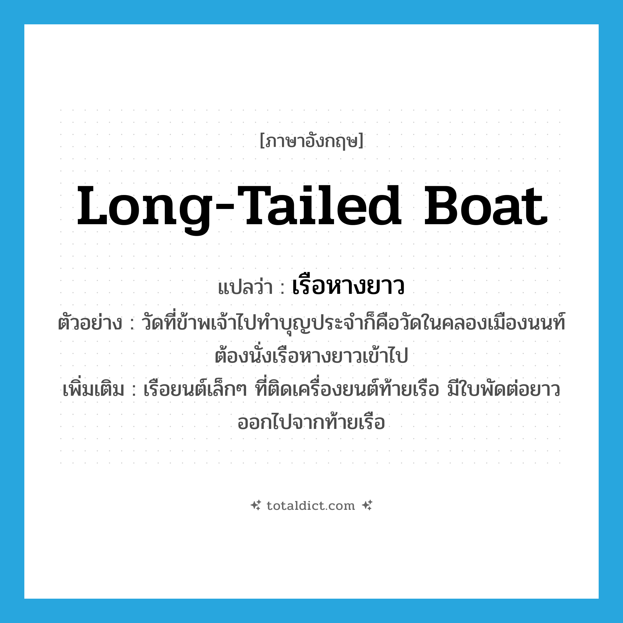 long-tailed boat แปลว่า?, คำศัพท์ภาษาอังกฤษ long-tailed boat แปลว่า เรือหางยาว ประเภท N ตัวอย่าง วัดที่ข้าพเจ้าไปทำบุญประจำก็คือวัดในคลองเมืองนนท์ ต้องนั่งเรือหางยาวเข้าไป เพิ่มเติม เรือยนต์เล็กๆ ที่ติดเครื่องยนต์ท้ายเรือ มีใบพัดต่อยาวออกไปจากท้ายเรือ หมวด N