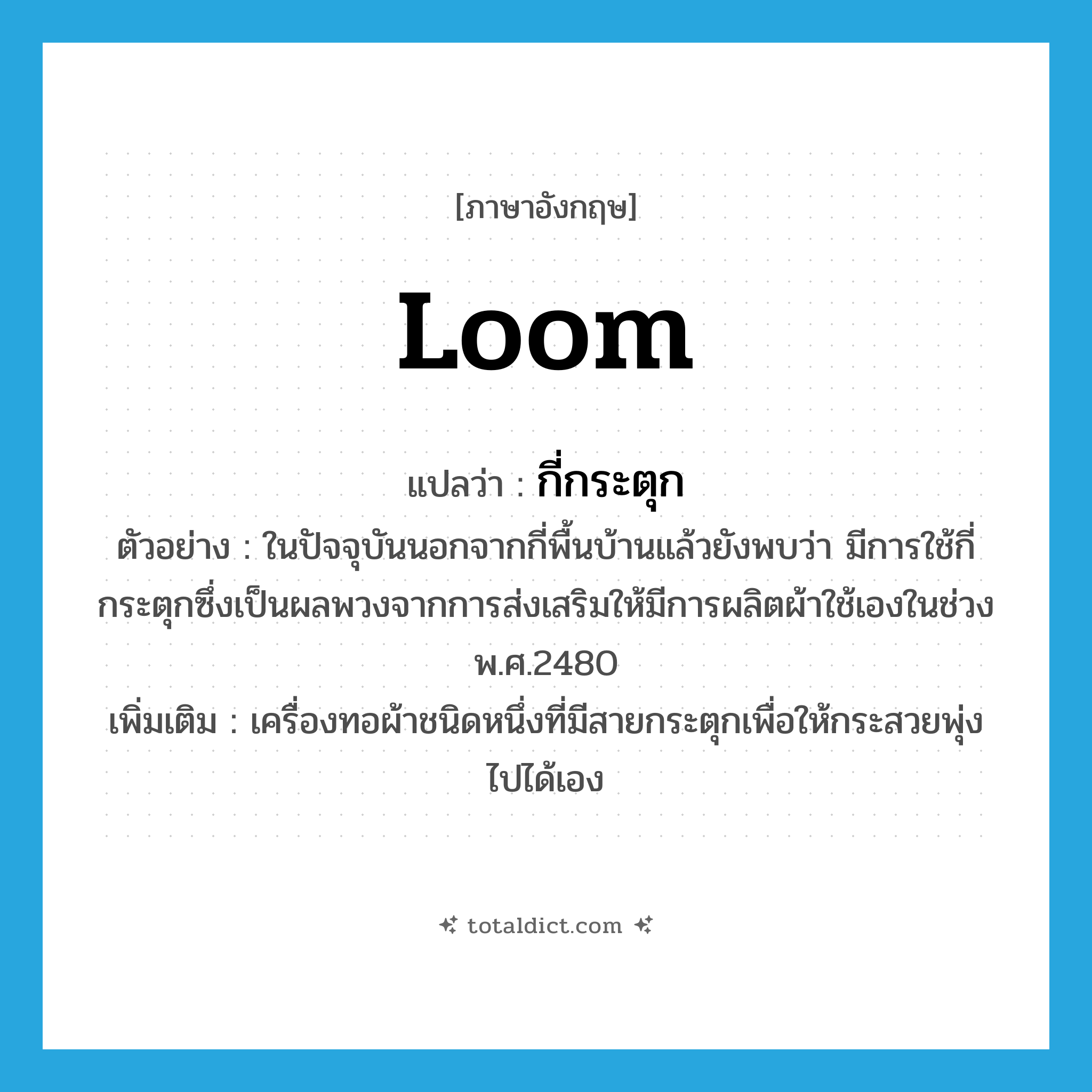 loom แปลว่า?, คำศัพท์ภาษาอังกฤษ loom แปลว่า กี่กระตุก ประเภท N ตัวอย่าง ในปัจจุบันนอกจากกี่พื้นบ้านแล้วยังพบว่า มีการใช้กี่กระตุกซึ่งเป็นผลพวงจากการส่งเสริมให้มีการผลิตผ้าใช้เองในช่วง พ.ศ.2480 เพิ่มเติม เครื่องทอผ้าชนิดหนึ่งที่มีสายกระตุกเพื่อให้กระสวยพุ่งไปได้เอง หมวด N