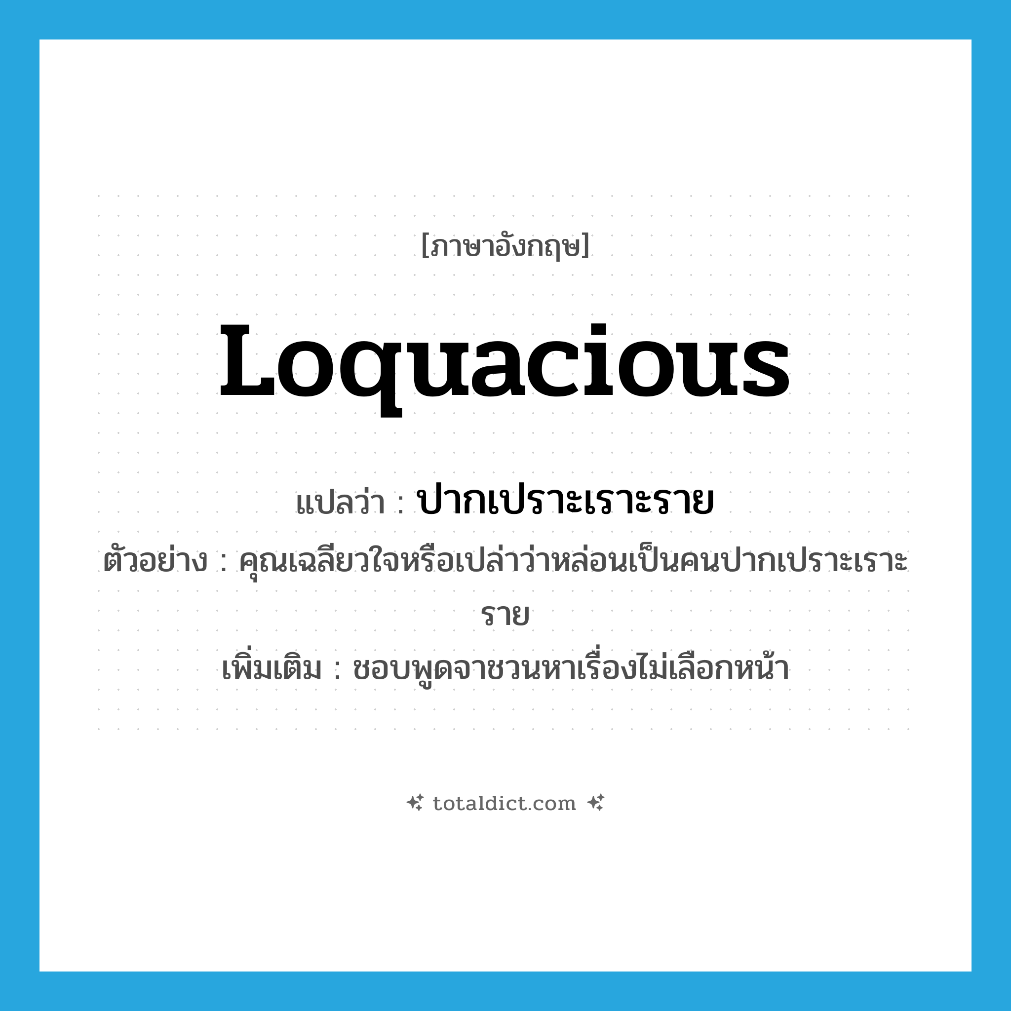 loquacious แปลว่า?, คำศัพท์ภาษาอังกฤษ loquacious แปลว่า ปากเปราะเราะราย ประเภท ADJ ตัวอย่าง คุณเฉลียวใจหรือเปล่าว่าหล่อนเป็นคนปากเปราะเราะราย เพิ่มเติม ชอบพูดจาชวนหาเรื่องไม่เลือกหน้า หมวด ADJ