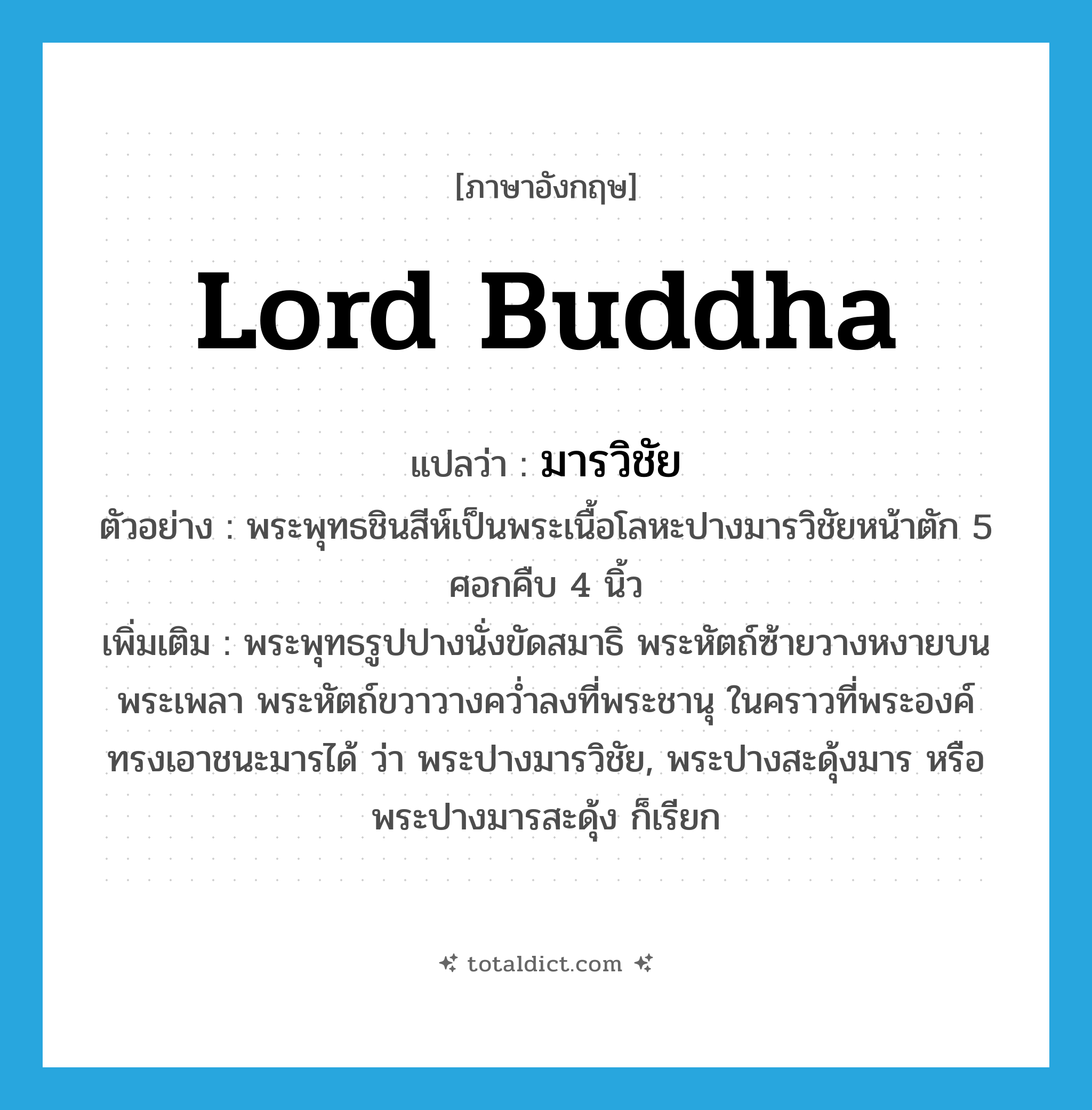 Lord Buddha แปลว่า?, คำศัพท์ภาษาอังกฤษ Lord Buddha แปลว่า มารวิชัย ประเภท N ตัวอย่าง พระพุทธชินสีห์เป็นพระเนื้อโลหะปางมารวิชัยหน้าตัก 5 ศอกคืบ 4 นิ้ว เพิ่มเติม พระพุทธรูปปางนั่งขัดสมาธิ พระหัตถ์ซ้ายวางหงายบนพระเพลา พระหัตถ์ขวาวางคว่ำลงที่พระชานุ ในคราวที่พระองค์ทรงเอาชนะมารได้ ว่า พระปางมารวิชัย, พระปางสะดุ้งมาร หรือ พระปางมารสะดุ้ง ก็เรียก หมวด N