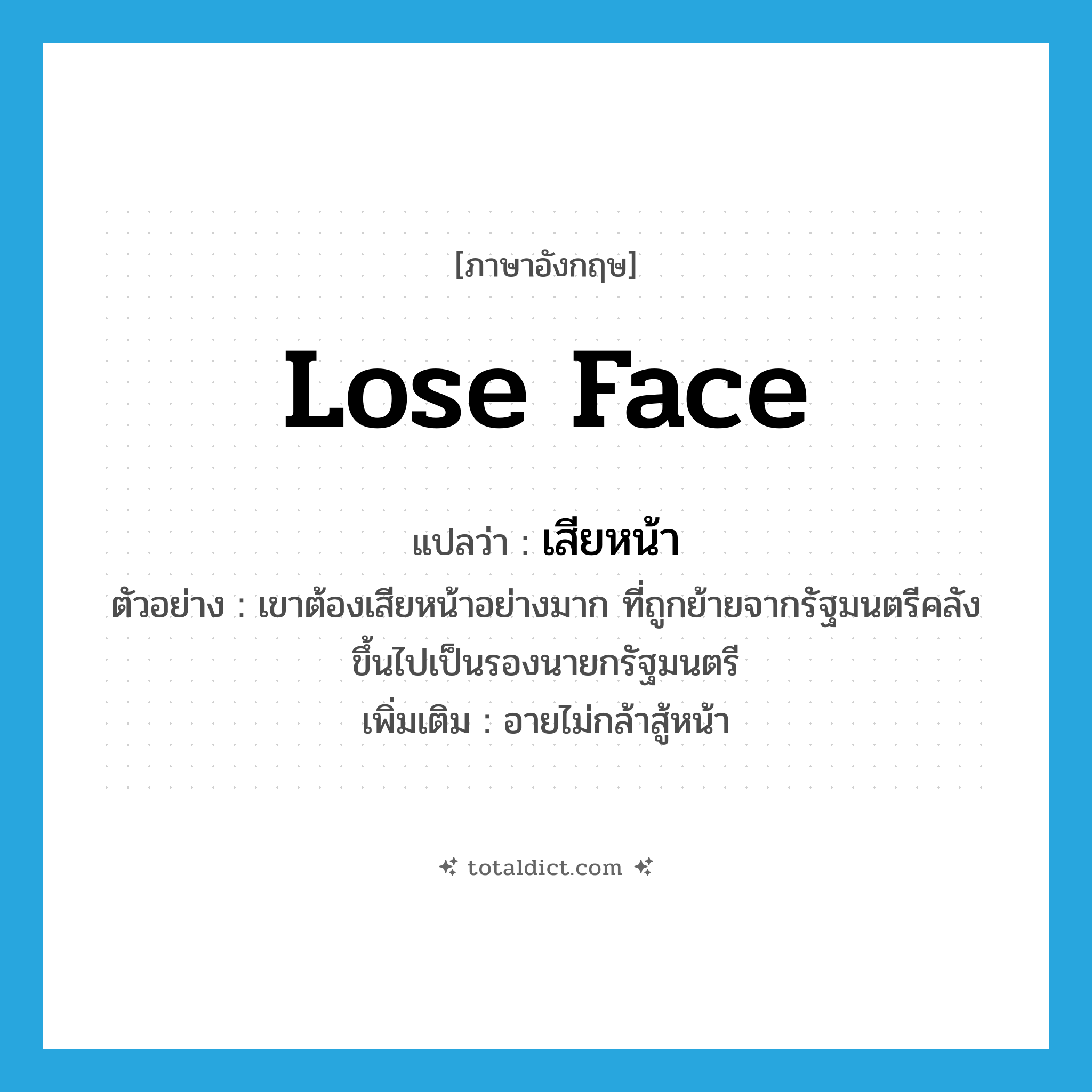 lose face แปลว่า?, คำศัพท์ภาษาอังกฤษ lose face แปลว่า เสียหน้า ประเภท V ตัวอย่าง เขาต้องเสียหน้าอย่างมาก ที่ถูกย้ายจากรัฐมนตรีคลังขึ้นไปเป็นรองนายกรัฐมนตรี เพิ่มเติม อายไม่กล้าสู้หน้า หมวด V